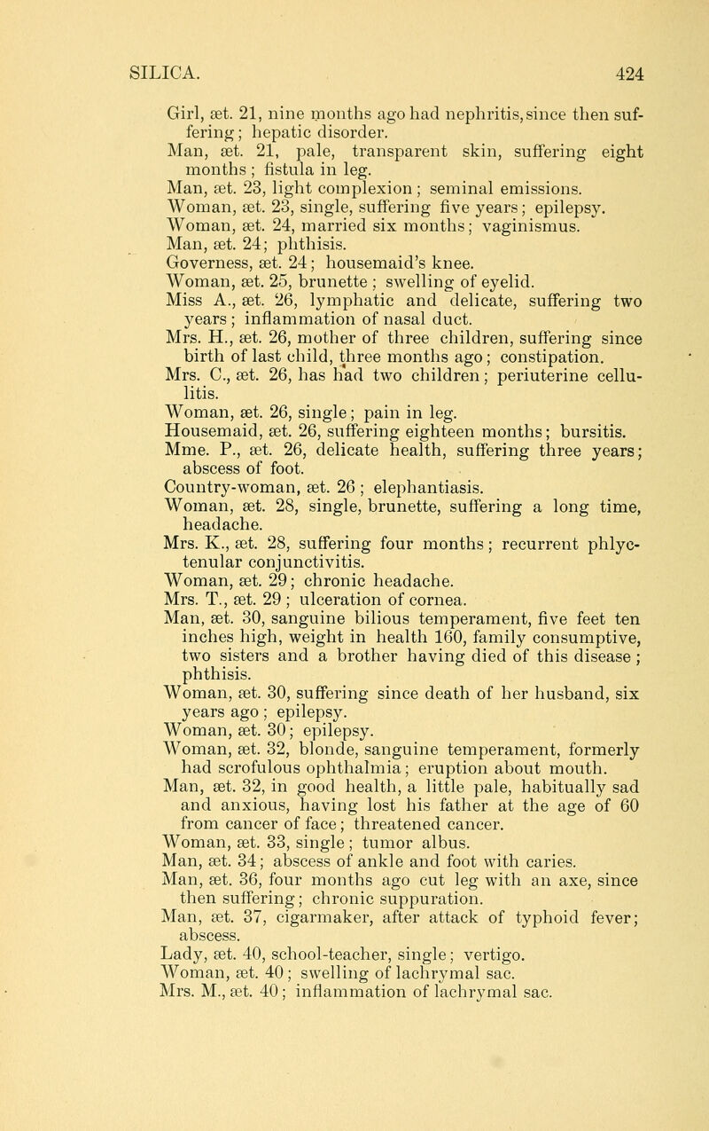 Girl, set. 21, nine months ago had nephritis, since then suf- fering ; hepatic disorder. Man, set. 21, pale, transparent skin, suffering eight months ; fistula in leg. Man, set. 23, light complexion ; seminal emissions. Woman, set. 23, single, suffering five years; epilepsy. Woman, set. 24, married six months; vaginismus. Man, set. 24; phthisis. Governess, set. 24; housemaid's knee. Woman, set. 25, brunette ; swelling of eyelid. Miss A., set. 26, lymphatic and delicate, suffering two years; inflammation of nasal duct. Mrs. H., set. 26, mother of three children, suffering since birth of last child, three months ago; constipation. Mrs. C., set. 26, has had two children; periuterine cellu- litis. Woman, set. 26, single; pain in leg. Housemaid, set. 26, suffering eighteen months; bursitis. Mme. P., set. 26, delicate health, suffering three years; abscess of foot. Country-woman, set. 26; elephantiasis. Woman, set. 28, single, brunette, suffering a long time, headache. Mrs. K., set. 28, suffering four months; recurrent phlyc- tenular conjunctivitis. Woman, set. 29; chronic headache. Mrs. T., set. 29 ; ulceration of cornea. Man, set. 30, sanguine bilious temperament, five feet ten inches high, weight in health 160, family consumptive, two sisters and a brother having died of this disease; phthisis. Woman, set. 30, suffering since death of her husband, six years ago; epilepsy. Woman, set. 30; epilepsy. Woman, set. 32, blonde, sanguine temperament, formerly had scrofulous ophthalmia; eruption about mouth. Man, set. 32, in good health, a little pale, habitually sad and anxious, having lost his father at the age of 60 from cancer of face; threatened cancer. Woman, set. 33, single ; tumor albus. Man, set. 34; abscess of ankle and foot with caries. Man, set. 36, four months ago cut leg with an axe, since then suffering; chronic suppuration. Man, £et. 37, cigarmaker, after attack of typhoid fever; abscess. Lady, set. 40, school-teacher, single; vertigo. Woman, set. 40; swelling of lachrymal sac. Mrs. M., set. 40; inflammation of lachrymal sac.