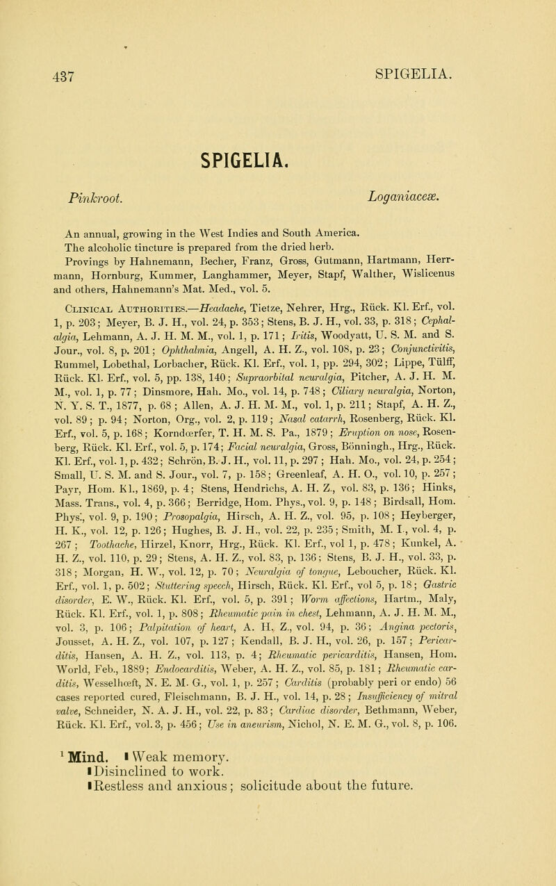 SPIGELIA. Pinkroot. Loganiacese. An annual, growing in the West Indies and South America. The alcoholic tincture is prepared from tlie dried herb. Provings by Hahnemann, Becher, Franz, Gross, Gutmann, Hartmann, Herr- mann, Hornburg, Kummer, Langhammer, Meyer, Stapf, Walther, Wislicenus and others, Hahnemann's Mat. Med., vol. 5. Clinical Authorities.—Headache, Tietze, Nehrer, Hrg., Eiick. Kl. Erf., vol. 1, p. 203 ; Meyer, B. J. H., vol. 24, p. 353; Stens, B. J. H., vol. 33, p. 318 ; Cephal- algia, Lehmann, A. J. H. M. M., vol. 1, p. 171; Iritis, Woodyatt, U. S. M. and S. Jour., vol. 8, p. 201; Ophthalmia, Angell, A. H. Z., vol. 108, p. 23; Conjunctivitis, Eummel, Lobethal, Lorbacher, Eiick. Kl. Erf., vol. 1, pp. 294, 302; Lippe, Tulff, Euck. Kl. Erf., vol. 5, pp. 138, 140; Supraorbital neuralgia. Pitcher, A. J. H. M. M., vol. 1, p. 77 ; Dinsmore, Hah. Mo., vol. 14, p. 748 ; Ciliary neuralgia, Norton, N. Y. S. T., 1877, p. 68 ; Allen, A. J. H. M. M., vol. 1, p. 211; Stapf, A. H. Z., vol. 89 ; p. 94; Norton, Org., vol. 2, p. 119; Nasal catarrh, Eosenberg, Eiick. Kl. Erf., vol. 5, p. 168; Korndcerfer, T. H. M. S. Pa., 1879 ; Eruption on nose, Eosen- berg, Eiick. Kl. Erf., vol. 5, p. 174; Facial neuralgia, Gross, Bonningh., Hrg., Eiick. Kl. Erf., vol. 1, p. 432; Schron, B. J. H., vol. 11, p. 297 ; Hah. Mo., vol. 24, p. 254; Small, U. S. M. and S. Jour., vol. 7, p. 158; Greenleaf, A. H. O., vol. 10, p. 257 ; Payr, Hom. Kl., 1869, p. 4; Stens, Hendrichs, A. H. Z., vol. 83, p. 136; Hinks, Mass. Trans., vol. 4, p. 366 ; Berridge, Hom. Phys., vol. 9, p. 148 ; Birdsall, Hom. Phys:, vol. 9, p. 190; Prosopalgia, Hirsch, A. H. Z., vol. 95, p. 108; Heyberger, H. K., vol. 12, p. 126; Hughes, B. J. H., vol. 22, p. 235; Smith, M. I., vol. 4, p. 267 ; Toothache, Hirzel, Knorr, Hrg., Eiick. Kl. Erf., vol 1, p. 478 ; Kunkel, A. H. Z., vol. 110, p. 29; Stens, A. H. Z., vol. 83, p. 136; Stens, B. J. H., vol. 33, p. 318; Morgan, H. W., vol. 12, p. 70; Neuralgia of tongue, Leboucher, Eiick. Kl. Erf., vol. 1, p. 502; Stuttering speech, Hirsch, Eiick. Kl. Erf., vol 5, p. 18; Gastric disorder, E. W., Eiick. Kl. Erf., vol. 5, p. 391; Worm affections, Hartm., Maly, Eiick. Kl. Erf., vol. 1, p. 808; Rheumatic pain in chest, Lehmann, A. J. H. M, M., vol. 3, p. 106; Palpitation of heart, A. H, Z., vol. 94, p. 36; Angina pectoris, Jousset, A. H. Z., vol. 107, p. 127 ; Kendall, B. J. H., vol. 26, p. 157; Pericar- ditis, Hansen, A. H. Z., vol. 113, p. 4; Rheumatic pericarditis, Hansen, Horn. World, Feb., 1889; Endocarditis, Weber, A. H. Z., vol. 85, p. 181; Rheumatic car- ditis, Wesselhceft, N. E. M. G., vol. 1, p. 257 ; Carditis (probably peri or endo) 56 cases reported cured, Fleischmann, B. J. H., vol. 14, p. 28; Insufficiency of mitral valve, Schneider, N. A. J. H., vol. 22, p. 83; Cardiac disorder, Bethmann, Weber, Eiick. Kl. Erf., vol. 3, p. 456 ; Use in aneurism, Nichol, N. E. M. G., vol. 8, p. 106. ^ Mind. ■ Weak memory. I Disinclined to work. iRestless and anxious; solicitude about the future.