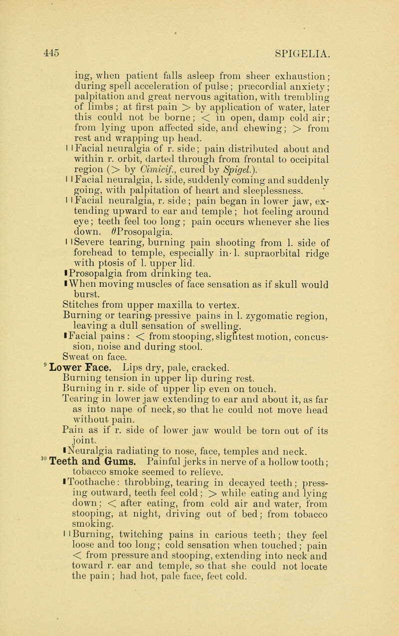 ing, when patient falls asleep from sheer exhaustion; during spell acceleration of pulse; prsecordial anxiety; palpitation and great nervous agitation, with trembling of limbs; at first pain > by application of water, later this could not be borne; < in open, damp cold air; from lying upon affected side, and chewing; > from rest and wrapping up head. I I Facial neuralgia of r. side; pain distributed about and within r. orbit, darted through from frontal to occipital region (> by Oimicif., cured by Spigel.). I I Facial neuralgia, 1. side, suddenly coming and suddenly going, with palpitation of heart and sleeplessness. 1 I Facial neuralgia, r. side; pain began in lower jaw, ex- tending upward to ear and temple ; hot feeling around eye; teeth feel too long; pain occurs whenever she lies down. /^Prosopalgia. I I Severe tearing, burning pain shooting from 1. side of forehead to temple, especially in-1. supraorbital ridge with ptosis of 1. upper lid. ■ Prosopalgia from drinking tea. I When moving muscles of face sensation as if skull would burst. Stitches from upper maxilla to vertex. Burning or tearing pressive pains in 1. zygomatic region, leaving a dull sensation of swelling. ■ Facial pains : < from stooping, slightest motion, concus- sion, noise and during stool. Sweat on face. ^ Lower Face. Lips dry, pale, cracked. Burning tension in upper lip during rest. Burning in r. side of upper lip even on touch. Tearing in lower jaw extending to ear and about it, as far as into nape of neck, so that he could not move head without pain. Pain as if r. side of lower jaw would be torn out of its joint. ■ Neuralgia radiating to nose, face, temples and neck. '^ Teeth and Gums. Painful jerks in nerve of a hollow tooth; tobacco smoke seemed to relieve. ■ Toothache: throbbing, tearing in decayed teeth; press- ing outward, teeth feel cold; > while eating and lying down; < after eating, from cold air and water, from stooping, at night, driving out of bed; from tobacco smoking. I I Burning, twitching pains in carious teeth; they feel loose and too long; cold sensation when touched; pain < from pressure and stooping, extending into neck and toward r. ear and temple, so that she could not locate the pain ; had hot, pale face, feet cold.