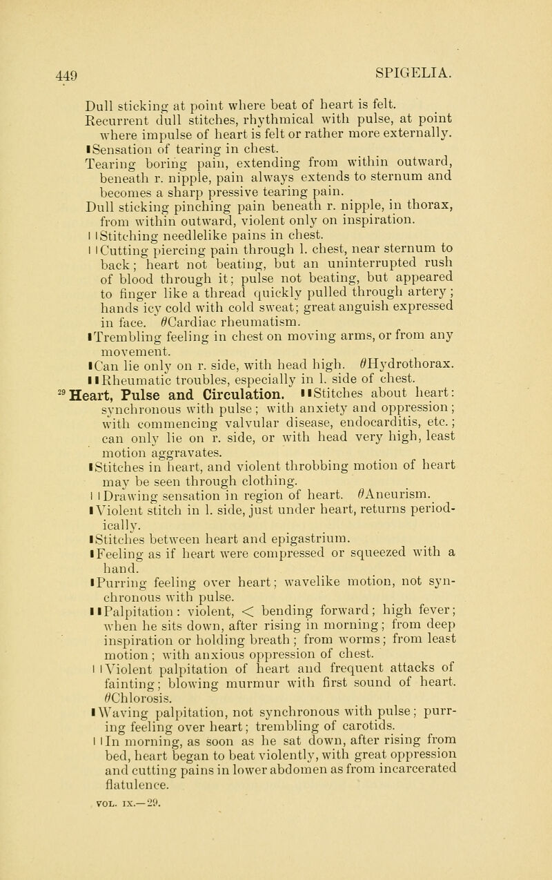 Dull sticking at point where beat of heart is felt. Recurrent dull stitches, rhythmical with pulse, at point where impulse of heart is felt or rather more externally. I Sensation of tearing in chest. Tearing boring pain, extending from within outward, beneath r. nipple, pain always extends to sternum and becomes a sharp pressive tearing pain. Dull sticking pinching pain beneath r. nipple, in thorax, from within outward, violent only on inspiration. I I Stitching needlelike pains in chest. I I Cutting piercing pain through 1. chest, near sternum to back; heart not beating, but an uninterrupted rush of blood through it; pulse not beating, but appeared to finger like a thread quickly pulled through artery; hands icy cold with cold sweat; great anguish expressed in face. ^Cardiac rheumatism. iTrembling feeling in chest on moving arms, or from any movement. I Can lie only on r. side, with head high. ^Hydrothorax. II Rheumatic troubles, especially in 1. side of chest. ^^Heart, Pulse and Circulation, nStitches about heart: synchronous with pulse ; with anxiety and oppression ; with commencing valvular disease, endocarditis, etc.; can only lie on r. side, or with head very high, least motion aggravates. I Stitches in heart, and violent throbbing motion of heart may be seen through clothing. 1 I Drawing sensation in region of heart. Aneurism._ I Violent stitch in 1. side, just under heart, returns period- ically. I Stitches between heart and epigastrium. • Feeling as if heart were compressed or squeezed with a hand. iPurring feeling over heart; wavelike motion, not syn- chronous with pulse. II Palpitation : violent, < bending forward; high fever; when he sits down, after rising in morning; from deep inspiration or holding breath ; from worms; from least motion ; with anxious oppression of chest. I I Violent palpitation of heart and frequent attacks of fainting; blowing murmur with first sound of heart. 6'Chlorosis. I Waving palpitation, not synchronous with pulse; purr- ing feeling over heart; trembling of carotids. ^ I I In morning, as soon as he sat down, after rising from bed, heart began to beat violently, with great oppression and cutting pains in lower abdomen as from incarcerated flatulence. VOL. IX.—29.