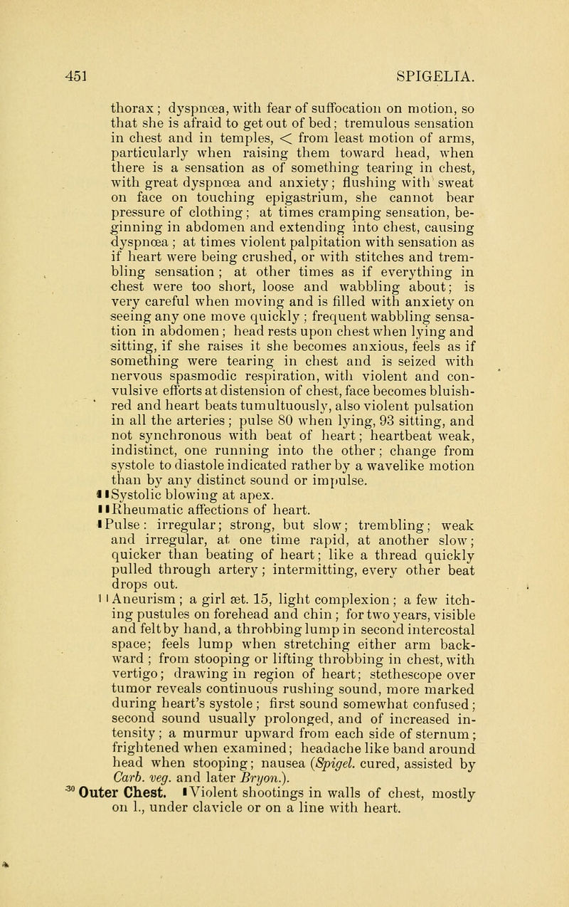 thorax; dyspnoea, with fear of suffocation on motion, so that she is afraid to get out of bed; tremulous sensation in chest and in temples, < from least motion of arms, particularly when raising them toward head, when there is a sensation as of something tearing in chest, with great dyspnoea and anxiety; flushing with sweat on face on touching epigastrium, she cannot bear pressure of clothing; at times cramping sensation, be- ginning in abdomen and extending into chest, causing dyspnoea ; at times violent palpitation with sensation as if heart were being crushed, or with stitches and trem- bling sensation ; at other times as if everything in chest were too short, loose and wabbling about; is very careful when moving and is filled with anxiety on seeing any one move quickly ; frequent wabbling sensa- tion in abdomen ; head rests upon chest when lying and sitting, if she raises it she becomes anxious, feels as if something were tearing in chest and is seized with nervous spasmodic respiration, with violent and con- vulsive efforts at distension of chest, face becomes bluish- red and heart beats tumultuously, also violent pulsation in all the arteries ; pulse 80 when lying, 93 sitting, and not synchronous with beat of heart; heartbeat weak, indistinct, one running into the other; change from systole to diastole indicated rather by a wavelike motion than by any distinct sound or impulse. i I Systolic blowing at apex. 11 Rheumatic affections of heart. I Pulse : irregular; strong, but slow; trembling; weak and irregular, at one time rapid, at another slow; quicker than beating of heart; like a thread quickly pulled through artery; intermitting, every other beat drops out. I I Aneurism ; a girl set. 15, light complexion ; a few itch- ing pustules on forehead and chin ; for two years, visible and felt by hand, a throbbing lump in second intercostal space; feels lump when stretching either arm back- ward ; from stooping or lifting throbbing in chest, with vertigo; drawing in region of heart; stethescope over tumor reveals continuous rushing sound, more marked during heart's systole ; first sound somewhat confused; second sound usually prolonged, and of increased in- tensity ; a murmur upward from each side of sternum; frightened when examined; headache like band around head when stooping; nausea {Spigel. cured, assisted by Carb. veg. and later Bryon.). ^^ Outer Chest. I Violent shootings in walls of chest, mostly on 1., under clavicle or on a line with heart.