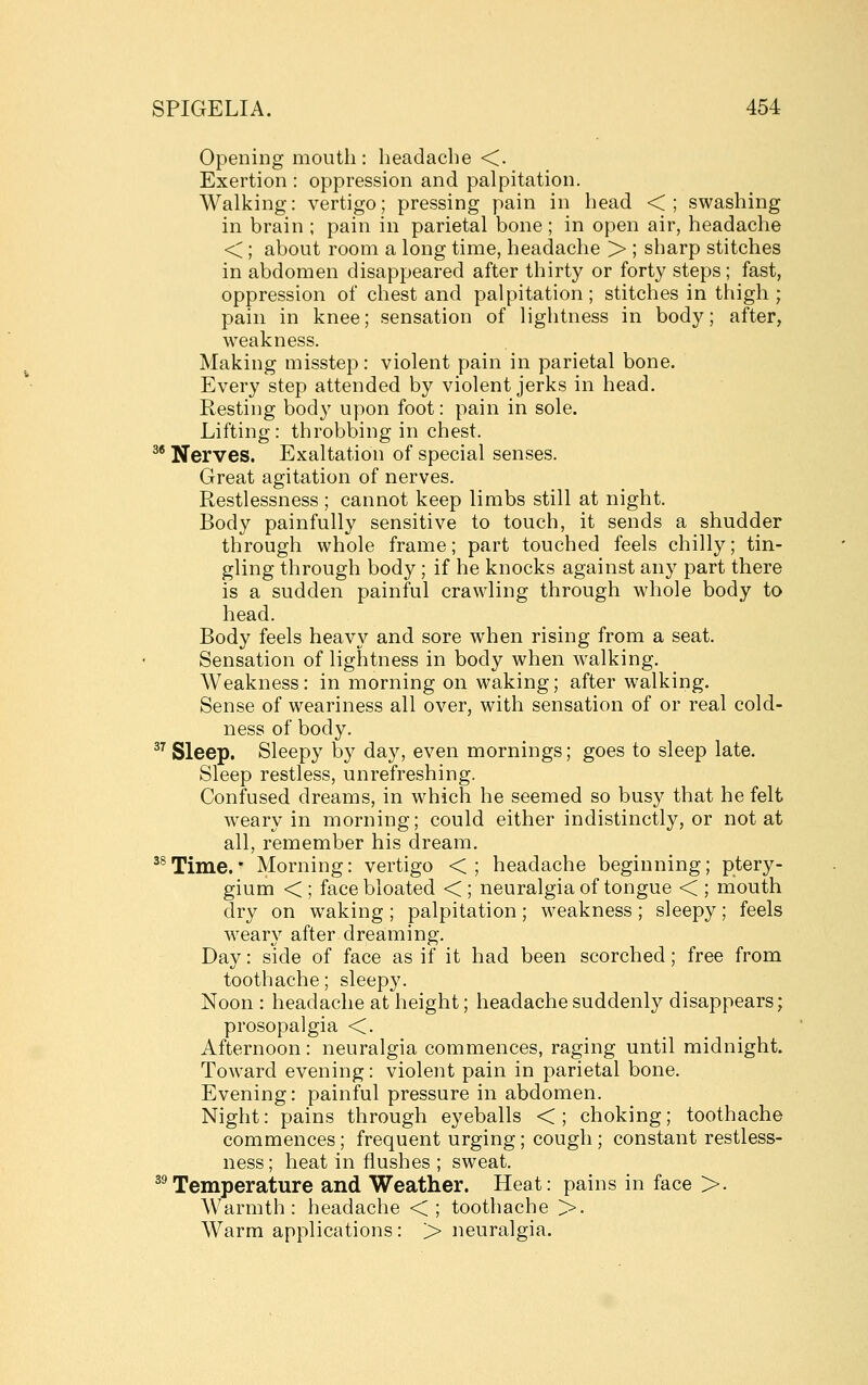 Opening mouth : headache <. Exertion : oppression and palpitation. Walking: vertigo; pressing pain in head <; swashing in brain ; pain in parietal bone; in open air, headache <; about room a long time, headache > ; sharp stitches in abdomen disappeared after thirty or forty steps ; fast, oppression of chest and palpitation ; stitches in thigh ; pain in knee; sensation of lightness in body; after, weakness. Making misstep: violent pain in parietal bone. Every step attended by violent jerks in head. Resting body upon foot: pain in sole. Lifting: throbbing in chest. ^* Nerves. Exaltation of special senses. Great agitation of nerves. Restlessness ; cannot keep limbs still at night. Body painfully sensitive to touch, it sends a shudder through whole frame; part touched feels chilly; tin- gling through body; if he knocks against any part there is a sudden painful crawling through whole body to head. Body feels heavy and sore when rising from a seat. Sensation of lightness in body when w^alking. Weakness: in morning on waking; after walking. Sense of weariness all over, with sensation of or real cold- ness of body. ^^ Sleep. Sleepy by day, even mornings; goes to sleep late. Sleep restless, unrefreshing. Confused dreams, in which he seemed so busy that he felt weary in morning; could either indistinctly, or not at all, remember his dream, '^Time.• Morning: vertigo <; headache beginning; ptery- gium < ; face bloated < ; neuralgia of tongue < ; mouth dry on waking ; palpitation ; weakness ; sleepy; feels w^eary after dreaming. Day: side of face as if it had been scorched; free from toothache; sleepy. Noon : headache at height; headache suddenly disappears; prosopalgia <. Afternoon: neuralgia commences, raging until midnight. Toward evening: violent pain in parietal bone. Evening: painful pressure in abdomen. Night: pains through eyeballs <; choking; toothache commences; frequent urging; cough ; constant restless- ness ; heat in flushes ; sweat. ^^Temperature and Weather. Heat: pains in face >. Warmth: headache <; toothache >. Warm applications: > neuralgia.