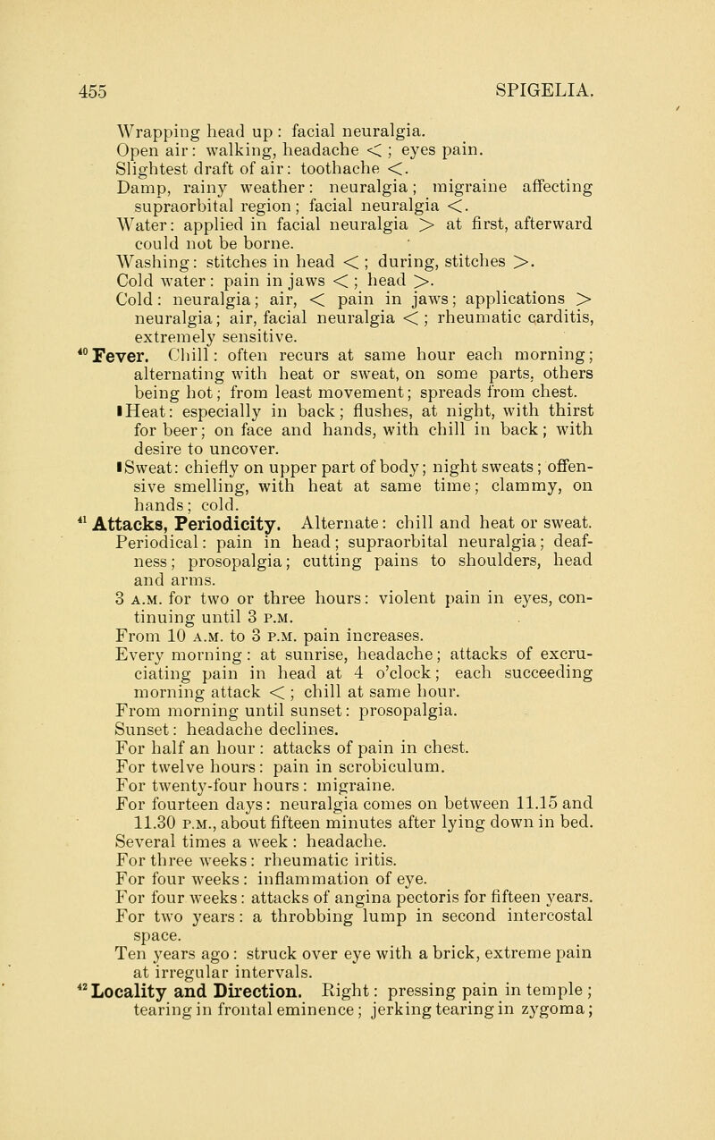 Wrapping head up : facial neuralgia. Open air: walking, headache < ; eyes pain. Slightest draft of air: toothache <. Damp, rainy weather: neuralgia; migraine affecting supraorbital region; facial neuralgia <. Water: applied in facial neuralgia > at first, afterward could not be borne. Washing: stitches in head < ; during, stitches >. Cold water : pain in jaws < ; head >. Cold: neuralgia; air, < pain in jaws; applications > neuralgia; air, facial neuralgia <; rheumatic carditis, extremely sensitive. *°Fever. Chill: often recurs at same hour each morning; alternating with heat or sweat, on some parts, others being hot; from least movement; spreads from chest. I Heat: especially in back; flushes, at night, with thirst for beer; on face and hands, with chill in back; with desire to uncover. I Sweat: chiefly on upper part of body; night sweats; offen- sive smelling, with heat at same time; clammy, on hands; cold. *^ Attacks, Periodicity. Alternate: chill and heat or sweat. Periodical: pain in head; supraorbital neuralgia; deaf- ness ; prosopalgia; cutting pains to shoulders, head and arms. 3 A.M. for two or three hours: violent pain in eyes, con- tinuing until 3 P.M. From 10 a.m. to 3 p.m. pain increases. Every morning: at sunrise, headache; attacks of excru- ciating pain in head at 4 o'clock; each succeeding morning attack < ; chill at same hour. From morning until sunset: prosopalgia. Sunset: headache declines. For half an hour : attacks of pain in chest. For twelve hours: pain in scrobiculum. For twenty-four hours: migraine. For fourteen days: neuralgia comes on between 11.15 and 11.30 P.M., about fifteen minutes after lying down in bed. Several times a week : headache. For three weeks: rheumatic iritis. For four weeks : inflammation of eye. For four weeks: attacks of angina pectoris for fifteen years. For two years: a throbbing lump in second intercostal space. Ten years ago: struck over eye with a brick, extreme pain at irregular intervals. Locality and Direction. Right: pressing pain in temple ; tearing in frontal eminence; jerking tearing in zygoma;