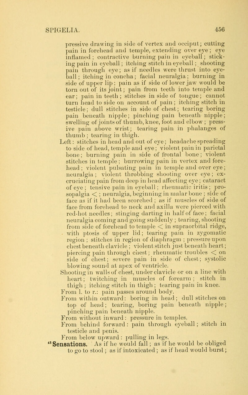 pressive drawing in side of vertex and occiput; cutting pain in forehead and temple, extending over eye; eye inflamed; contractive burning pain in eyeball; stick- ing pain in eyeball; itching stitch in eyeball; shooting pain through eye; as if needles were thrust into eye- ball; itching in concha; facial neuralgia; burning in side of upper lip ; pain as if side of lower jaw would be torn out of its joint; pain from teeth into temple and ear; pain in teeth ; stitches in side of tongue; cannot turn head to side on account of pain ; itching stitch in testicle; dull stitches in side of chest; tearing boring pain beneath nipple; pinching pain beneath nipple; swelling of joints of thumb, knee, foot and elbow ; press- ive pain above wrist; tearing pain in phalanges of thumb ; tearing in thigh. Left: stitches in head and out of eye; headache spreading to side of head, temple and eye; violent pain in parietal bone; burning pain in side of frontal bone; violent stitches in temple ; burrowing pain in vertex and fore- head ; violent pulsating pain in temple and over eye; neuralgia ; violent throbbing shooting over eye ; ex- cruciating pain from deep in head affecting eye; cataract of eye ; tensive pain in eyeball; rheumatic iritis ; pro- sopalgia < ; neuralgia, beginning in malar bone ; side of face as if it had been scorched ; as if muscles of side of face from forehead to neck and axilla were pierced with red-hot needles; stinging darting in half of face; facial neuralgia coming and going suddenly ; tearing, shooting from side of forehead to temple < in supraorbital ridge, ■ with ptosis of upper lid; tearing pain in zygomatic region ; stitches in region of diaphragm ; pressure upon chest beneath clavicle ; violent stitch just beneath heart; piercing pain through chest; rheumatic troubles < on side of chest; severe pain in side of chest; systolic blowing sound at apex of ventricle. Shooting in walls of chest, under clavicle or on a line with heart; twitching in muscles of forearm; stitch in thigh ; itching stitch in thigh ; tearing pain in knee. From 1. to r.: pain passes around body. From within outward: boring in head; dull stitches on top of head; tearing, boring pain beneath nipple; pinching pain beneath nipple. From without inward : pressure in temples. From behind forward : pain through eyeball; stitch in testicle and penis. From below upward : pulling in legs. Sensations. As if he would fall; as if he would be obliged to go to stool; as if intoxicated; as if head would burst;