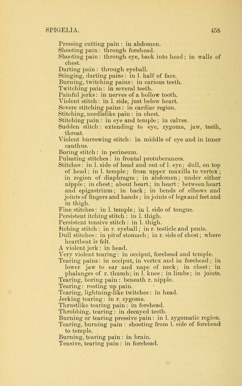 Pressing cutting pain : in abdomen. Shooting pain : through forehead. Shooting pain : through e3'e, back into head ; in walls of chest. Darting pain : through eyeball. Stinging, darting pains: in 1. half of face. Burning, twitching pains: in carious teeth. Twitching pain : in several teeth. Painful jerks : in nerves of a hollow tooth. ' Violent stitch : in 1. side, just below heart. Severe stitching pains : in cardiac region. Stitching, needlelike pain : in chest. Stitching pain : in eye and temple ; in calves. Sudden stitch: extending to eye, zygoma, jaw, teeth, throat. Violent burrowing stitch: in middle of eye and in inner canthus. Boring stitch : in perineum. Pulsating stitches : in frontal protuberances. Stitches: in 1. side of head and out of 1. eye; dull, on top of head; in 1. temple; from upper maxilla to vertex; in region of diaphragm ; in abdomen; under either nipple ; in chest; about heart; in heart; between heart and epigastrium; in back; in bends of elbows and joints of fingers and hands ; in joints of legs and feet and in thigh. Fine stitches: in 1. temple; in 1. side of tongue. Persistent itching stitch : in 1. thigh. Persistent tensive stitch : in 1. thigh. Itching stitch : in r. eyeball; in r. testicle and penis. Dull stitches: in pit of stomach ; in r. side of chest; where heartbeat is felt. A violent jerk: in head. Very violent tearing: in occiput, forehead and temple. Tearing pains: in occiput, in vertex and in forehead ; in lower jaw to ear and nape of neck; in chest; in phalanges of r. thumb; in 1. knee; in limbs; in joints. Tearing, boring pain : beneath r. nipple. Tearing: rooting up pain. Tearing, lightning-like twitches : in head. Jerking tearing: in r. zygoma. Thrustlike tearing pain : in forehead. Throbbing, tearing : in decayed teeth. Burning or tearing pressive pain: in 1. zygomatic region. Tearing, burning pain : shooting from 1. side of forehead to temple. Burning, tearing pain : in brain. Tensive, tearing pain : in forehead.