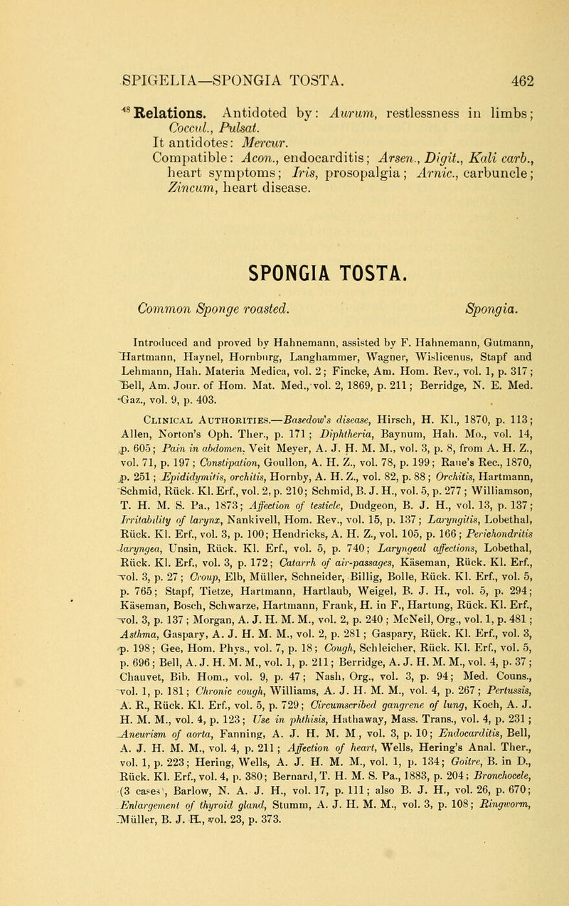 ''^Relations. Antidoted by: Aurum, restlessness in limbs; CoccuL, Pulsat. It antidotes: Mercur. Compatible: Aeon., endocarditis; Arsen., Digit., Kali carh., heart symptoms; Jm, prosopalgia ; ^rmc, carbuncle; Zincum, heart disease. SPONGIA TOSTA. Common Sponge roasted. Spongia. Introduced and proved by Hahnemann, assisted by F. Hahnemann, Gutmann, Hartmann, Haynel, Hornbnrg, Langhammer, Wagner, Wislicenus, Stapf and Lehmann, Hah. Materia Medica, voh 2; Fincke, Am. Hom. Eev., vol. 1, p. 317; Bell, Am. Jour, of Hom. Mat. Med., vol. 2, 1869, p. 211; Berridge, N. E. Med. •Gaz., vol. 9, p. 403. Clinical Authorities.—Basedow's disease, Hirsch, H. Kl., 1870, p. 113; Allen, Norton's Oph. Ther., p. 171 ; Diphtheria, Baynum, Hah. Mo., vol. 14, ,p. 605; Pain in abdomen, Veit Meyer, A. J. H. M. M., vol. 3, p. 8, from A. H. Z., vol. 71, p. 197; Constipation, GouUon, A.. H. Z., vol. 78, p. 199; Bane's Bee, 1870, jp. 251; Epididymitis, orchitis, Hornby, A. H. Z., vol. 82, p. 88 ; Orchitis, Hartmann, Schmid, Biick. Kl. Erf., vol. 2, p. 210; Schmid, B. J. H., vol. 5, p. 277 ; Williamson, T. H. M. S. Pa., 1873; Affection of testicle. Dudgeon, B. J. H., vol. 13, p. 137; Irritabdity of larynx, Nankivell, Hom. Eev., vol. 15, p. 137; Laryngitis, Lobethal, Biick. Kl. Erf., vol. 3, p. 100; Hendricks, A. H. Z., vol. 105, p. 166; Perichondritis daryngea, Unsin, Biick. Kl. Erf., vol. 5, p. 740; Laryngeal affections, Lobethal, Biick. Kl. Erf., vol. 3, p. 172; Catarrh of air-passages, Kiiseman, Biick. Kl. Erf., ^o\. 3, p. 27; Croup, Elb, Miiller, Schneider, Billig, Bolle, Biick. Kl. Erf., vol. 5, p. 765; Stapf, Tietze, Hartmann, Hartlaub, Weigel, B. J. H., vol. 5, p. 294; Kiiseman, Bosch, Schwarze, Hartmann, Frank, H. in F., Hartung, Biick. Kl. Erf., -vol. 3, p. 137 ; Morgan, A. J. H. M. M., vol. 2, p. 240 ; McNeil, Org., vol. 1, p. 481; Asthma, Gaspary, A. J. H. M. M., vol. 2, p. 281; Gaspary, Biick. Kl. Erf., vol. 3, •p. 198; Gee, Hom. Phys., vol. 7, p. 18; Cough, Schleicher, Biick. Kl. Erf., vol. 5, p. 696; Bell, A. J. H. M. M., vol. 1, p. 211; Berridge, A. J. H. M. M., vol. 4, p. 37 ; Chauvet, Bib. Horn., vol. 9, p. 47 ; Nash, Org., vol. 3, p. 94; Med. Couns., vol. 1, p. 181; Chronic cough, Williams, A. J. H. M. M., vol. 4, p. 267 ; Pertussis, A. R., Biick. Kl. Erf., vol. 5, p. 729; Circumscribed gangrene of lung, Koch, A. J. H. M. M., vol. 4, p. 123; Use in phthisis, Hathaway, Mass. Trans., vol. 4, p. 231 ; -Aneurism of aorta. Fanning, A. J. H. M. M, vol. 3, p. 10; Endocarditis, Bell, A. J. H. M. M., vol. 4, p. 211 ; Affection of heart, Wells, Hering's Anal. Ther., vol. 1, p. 223; Hering, Wells, A. J. H. M. M., vol. 1, p. 134; Goitre, B. in D., Biick. Kl. Erf., vol. 4, p. 380; Bernard, T. H. M. S. Pa., 1883, p. 204; Bronchocele, (3 cases. Barlow, N. A. J. H., vol. 17, p. Ill; also B. J. H., vol. 26, p. 670; Enlargement of thyroid gland, Stumm, A. J. H. M..M., vol. 3, p. 108; Ringivorm, 3fuller, B. J. H., ivol. 23, p. 373.