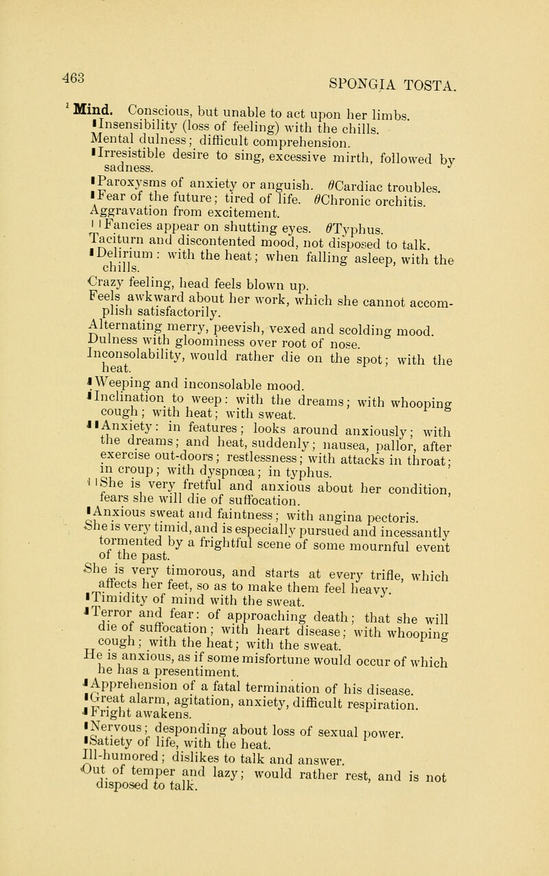 ^^^ SPONGIA TOSTA. ^ Mind. Conscious, but unable to act upon her limbs ilnsensibility (loss of feeling) with the chills. Mental dulness; difficult comprehension. I Irresistible desire to sing, excessive mirth, followed bv sadness. *' ■ Paroxysms of anxiety or anguish. ^Cardiac troubles. linear of the future; tired of life. ^Chronic orchitis Aggravation from excitement. I i Fancies appear on shutting eyes. ^Typhus. Taciturn and discontented mood, not disposed to talk I Delirium : with the heat; when falling asleep, with the chills. ^ Crazy feeling, head feels blown up. Feels awkward about her work, which she cannot accom- plish satisfactorily. Alternating merry, peevish, vexed and scolding mood JJuiness with gloominess over root of nose Inconsolability, would rather die on the spot; with the neat. i Weeping and inconsolable mood. iInclination to weep: with the dreams; with whoopine cough ; with heat; with sweat. JI Anxiety: in features; looks around anxiously; with the dreams; and heat, suddenly; nausea, pallor, after exercise out-doors; restlessness; with attacks in throat- m croup; with dyspnoea; in typhus. ' i I She is very fretful and anxious about her condition, tears she will die of suffocation. I Anxious sweat and faintness; with angina pectoris. bhe IS very timid, and is especially pursued and incessantly tormented by a frightful scene of some mournful event of the past. She is very timorous, and starts at every trifle, which affects her feet, so as to make them feel heavy iTimidity of mind with the sweat. I Terror and fear: of approaching death; that she will die of suffocation; with heart disease; with whooping cough; with the heat; with the sweat. He IS anxious, as if some misfortune would occur of which he has a presentiment. J Apprehension of a fatal termination of his disease iGreat alarm, agitation, anxiety, difficult respiration. J Jb right awakens. iNervous,- desponding about loss of sexual power, ibatiety of life, with the heat. Ill-humored ; dislikes to talk and answer Out of temper and lazy; would rather rest, and is not disposed to talk.
