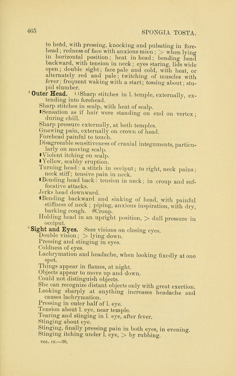 to head, with pressing, knocking and pulsating in fore- head ; redness of face with anxious mien ; > when lying in horizontal position; heat in head; bending head backward, with tension in neck ; eyes staring, lids wide open; double sight; face pale and cold, with heat, or alternately red and pale; twitching of muscles with fever; frequent waking with a start; tossing about; stu- pid slumber. * Outer Head. _ l l Sharp stitches in 1. temple, externally, ex- tending into forehead. Sharp stitches in scalp, with heat of scalp. I Sensation as if hair were standing on end on vertex- during chill. ' Sharp pressure externally, at both temples. Gnawing pain, externally on crown of head. Forehead painful to touch. Disagreeable sensitiveness of cranial integuments, particu- larly on moving scalp. ■ Violent itching on scalp. I Yellow, scabby eruption. Turning head: a stitch in occiput; to right, neck pains; neck stiff; tensive pain in neck. I Bending head back: tension in neck; in croup and suf- focative attacks. Jerks head downward. iBending backward and sinking of head, with painful stiffness of neck ; piping, anxious inspiration, with dry barking cough. ^Croup. ' Holding head in an upright position, > dull pressure in occiput. ^ Sight and Eyes. Sees visions on closing eyes. Double vision ; > lying down. Pressing and stinging in eyes. Coldness of eyes. Lachrymation and headache, when looking fixedly at one spot. Things appear in flames, at night. Objects appear to move up and down. Could not distinguish objects. She can recognize distant objects only with great exertion. Looking sharply at anything increases headache and causes lachrymation. Pressing in outer half of 1. eye. Tension about 1. eye, near temple. Tearing and stinging in 1. eye, after fever. Stinging about eye. Stinging, finally pressing pain in both eyes, in evening. Stingmg itching under 1. eye, > by rubbing. VOL. IX.—30.