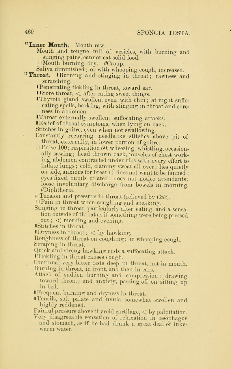 Inner Mouth. Mouth raw. Mouth and tongue full of vesicles, with burning and stinging pains, cannot eat solid food. I I Mouth burning, dry. /9Croup. Saliva diminished ; or with whooping cough, increased. Throat. ■ Burning and stinging in throat; rawness and scratching. ■ Penetrating tickling in throat, toward ear. II Sore throat, < after eating sweet things. ■ Thyroid gland swollen, even with chin ; at night suffo- cating spells, barking, with stinging in throat and sore- ness in abdomen. ■ Throat externally swollen; suffocating attacks. ■ Relief of throat symptoms, when lying on back. Stitches in goitre, even when not swallowing. Constantly recurring needlelike stitches above pit of throat, externally, in lower portion of goitre. I I Pulse 100; respiration 50, wheezing, whistling, occasion- ally sawing; head thrown back, muscles of chest work- ing, abdomen contracted under ribs with every effort to inflate lungs; cold, clammy sweat all over; lies quietly on side, anxious for breath ; does not want to be fanned ; eyes fixed, pupils dilated; does not notice attendants; loose involuntary discharge from bowels in morning. ^Diphtheria. 7t Tension and pressure in throat (relieved by Calc). I I Pain in throat when coughing and speaking. Stinging in throat, particularly after eating, and a sensa- tion outside of throat as if something were being pressed out ; < morning and evening. ■ Stitches in throat. ■ Dryness in throat; < by hawking. Roughness of throat on coughing; in whooping cough. Scraping in throat. Quick and strong hawking ends a suffocating attack. ■ Tickling in throat causes cough. Continual very bitter taste deep in throat, not in mouth. Burning in throat, in front, and then in ears. Attack of sudden burning and compression; drawing toward throat; and anxiety, passing off on sitting up in bed. ■ Frequent burning and dryness in throat. ■ Tonsils, soft palate and uvula somewhat swollen and highly reddened. Painful pressure above thyroid cartilage, < by palpitation. Very disagreeable sensation of relaxation in oesophagus and stomach, as if he had drunk a great deal of luke- warm water.