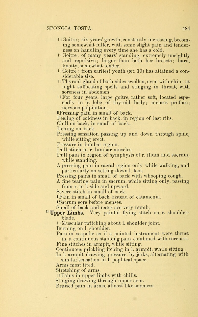 11 Goitre; six years' growth, constantly increasing, becom- ing somewhat fuller, with some slight pain and tender- ness on handling every time she has a cold. I I Goitre; of many years' standing, extremely unsightly and repulsive; larger than both her breasts; hard, knotty, somewhat tender. I I Goitre: from earliest youth (aet. 19) has attained a con- siderable size. I 1 Thyroid gland of both sides swollen, even with chin ; at night suffocating spells and stinging in throat, with soreness in abdomen. I I For four years, large goitre, rather soft, located espe- cially in r. lobe of thyroid body; menses profuse; nervous palpitation. ■ Pressing pain in small of back. Feeling of coldness in back, in region of last ribs. Chill on back, in small of back. Itching on back. Pressing sensation passing up and down through spine, while sitting erect. Pressure in lumbar region. Dull stitch in r. lumbar muscles. Dull pain in region of symphysis of r. ilium and sacrum, while standing. A pressing pain in sacral region only while walking, and particularly on setting down 1. foot. Pressing pains in small of back with whooping cough. A fine tearing pain in sacrum, while sitting only, passing from r. to 1. side and upward. Severe stitch in small of back. I Pain in small of back instead of catamenia. I Sacrum sore before menses. Small of back and nates are very numb. ^* Upper Limbs. Very painful flying stitch on r. shoulder- blade. I I Muscular twitching about 1. shoulder joint. Burning on 1. shoulder. Pain in scapulae as if a pointed instrument were thrust in, a continuous stabbing pain, combined with soreness. Fine stitches in armpit, while sitting. Continuous prickling itching in 1. armpit, while sitting. In 1. armpit drawing pressure, by jerks, alternating with similar sensation in 1. popliteal space. Arms most tired. Stretching of arms. I I Pains in upper limbs with chills. Stinging drawing through upper arm. Bruised pain in arms, almost like soreness.