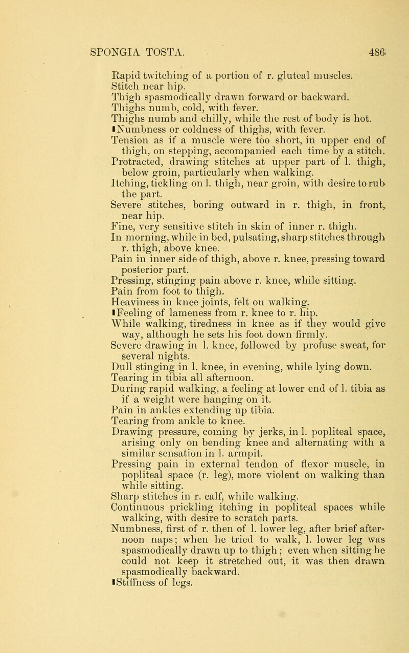 Rapid twitching of a portion of r. gluteal muscles. Stitch near hip. Thigh spasmodicall}' drawn forward or backward. Thighs numb, cold, with fever. Thighs numb and chilly, while the rest of body is hot. ■ Numbness or coldness of thighs, with fever. Tension as if a muscle were too short, in upper end of thigh, on stepping, accompanied each time by a stitch. Protracted, drawing stitches at upper part of 1. thigh^ below groin, particularly when walking. Itching, tickling on 1. thigh, near groin, with desire to rub the part. Severe stitches, boring outward in r. thigh, in front,, near hip. Fine, very sensitive stitch in skin of inner r. thigh. In morning, while in bed, pulsating, sharp stitches through r. thigh, above knee. Pain in inner side of thigh, above r. knee, pressing toward posterior part. Pressing, stinging pain above r. knee, while sitting. Pain from foot to thigh. Heaviness in knee joints, felt on walking. ■ Feeling of lameness from r. knee to r. hip. While walking, tiredness in knee as if they would give way, although he sets his foot down firmly. Severe drawing in 1. knee, followed by profuse sweat, for several nights. Dull stinging in 1. knee, in evening, while lying down. Tearing in tibia all afternoon. During rapid walking, a feeling at lower end of 1. tibia as if a weight were hanging on it. Pain in ankles extending up tibia. Tearing from ankle to knee. Drawing pressure, coming by jerks, in 1. popliteal space^ arising only on bending knee and alternating with a similar sensation in 1. armpit. Pressing pain in external tendon of flexor muscle, in popliteal space (r. leg), more violent on walking than while sitting. Sharp stitches in r. calf, while walking. Continuous prickling itching in popliteal spaces while walking, with desire to scratch parts. Numbness, first of r. then of 1. lower leg, after brief after- noon naps; when he tried to walk, 1. lower leg was spasmodicall}'- drawn up to thigh ; even when sitting he could not keep it stretched out, it was then drawn spasmodically backward. ■ Stiffness of legs.