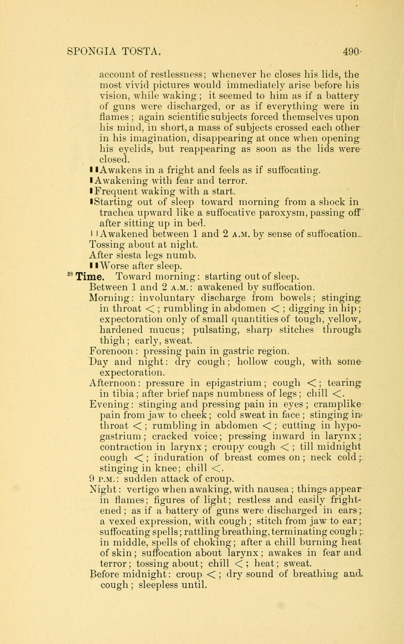 account of restlessness; whenever he closes his lids, the most vivid pictures would immediately arise before his vision, while waking ; it seemed to him as if a battery of guns were discharged, or as if everything were in flames ; again scientific subjects forced themselves upon his mind, in short, a mass of subjects crossed each other in his imagination, disappearing at once when opening his eyelids, but reappearing as soon as the lids were closed. 11 Awakens in a fright and feels as if suffocating. I Awakening with fear and terror. I Frequent waking with a start. ■ Starting out of sleep toward morning from a shock in trachea upward like a suffocative paroxysm, passing off after sitting up in bed. I I Awakened between 1 and 2 a.m. by sense of suffocation.- Tossing about at night. After siesta legs numb. II Worse after sleep. ^^ Time. Toward morning: starting out of sleep. Between 1 and 2 a.m.: awakened by suffocation. Morning: involuntary discharge from bowels; stinging, in throat < ; rumbling in abdomen < ; digging in hip; expectoration only of small quantities of tough, yellow, hardened mucus; pulsating, sharp stitches through thigh; early, sweat. Forenoon : pressing pain in gastric region. Day and night: dry cough; hollow cough, with some- expectoration. Afternoon: pressure in epigastrium; cough <; tearing in tibia; after brief naps numbness of legs ; chill <. Evening: stinging and pressing pain in eyes ; cramplike- pain from jaw to cheek; cold sweat in face ; stinging in^ throat < ; rumbling in abdomen < ; cutting in hypo- gastrium ; cracked voice; pressing inward in larynx; contraction in larynx ; croupy cough < ; till midnight cough < ; induration of breast comes on; neck cold;: stinging in knee; chill <. 9 P.M.: sudden attack of croup. Night: vertigo when awaking, with nausea ; things appear- in flames; figures of light; restless and easily fright- ened; as if a battery of guns were discharged in ears;; a vexed expression, with cough ; stitch from jaw to ear; suffocating spells; rattling breathing, terminating cough;: in middle, spells of choking; after a chill burning heat of skin; suffocation about larynx; awakes in fear and terror; tossing about; chill < ; heat; sweat. Before midnight: croup < ; dry sound of breathing and cough; sleepless until.