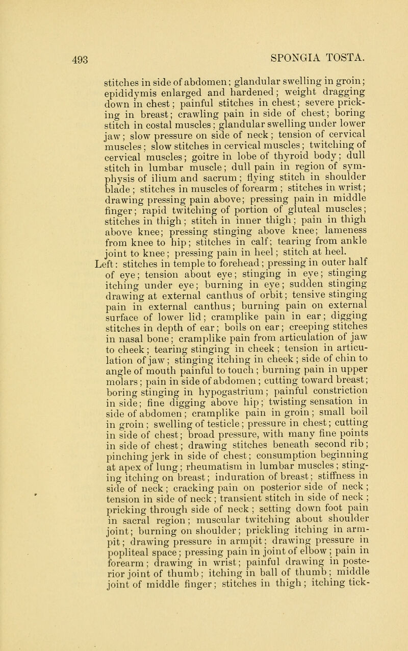 stitches in side of abdomen; glandular swelling in groin; epididymis enlarged and hardened; weight dragging down in chest; painful stitches in chest; severe prick- ing in breast; crawling pain in side of chest; boring stitch in costal muscles; glandular swelling under lower jaw; slow pressure on side of neck ; tension of cervical muscles; slow stitches in cervical muscles; twitching of cervical muscles; goitre in lobe of thyroid body; dull stitch in lumbar muscle; dull pain in region of sym- physis of ilium and sacrum; flying stitch in shoulder blade ; stitches in muscles of forearm ; stitches in wrist; drawing pressing pain above; pressing pain in middle finger; rapid twitching of portion of gluteal muscles; stitches in thigh; stitch in inner thigh; pain in thigh above knee; pressing stinging above knee; lameness from knee to hip; stitches in calf; tearing from ankle joint to knee; pressing pain in heel; stitch at heel. Left: stitches in temple to forehead; pressing in outer half of eye; tension about eye; stinging in eye; stinging itching under eye; burning in eye; sudden stinging drawing at external canthus of orbit; tensive stinging pain in external canthus; burning pain on external surface of lower lid; cramplike pain in ear; digging stitches in depth of ear; boils on ear; creeping stitches in nasal bone; cramplike pain from articulation of jaw to cheek; tearing stinging in cheek ; tension in articu- lation of jaw; stinging itching in cheek ; side of chin to angle of mouth painful to touch; burning pain in upper molars; pain in side of abdomen ; cutting toward breast; boring stinging in hypogastrium; painful constriction in side; fine digging above hip; twisting sensation in side of abdomen; cramplike pain in groin; small boil in groin ; swelling of testicle; pressure in chest; cutting in side of chest; broad pressure, with many fine points in side of chest; drawing stitches beneath second rib; pinching jerk in side of chest; consumption beginning at apex of lung; rheumatism in lumbar muscles ; sting- ing itching on breast; induration of breast; stiffness in side of neck; cracking pain on posterior side of neck ; tension in side of neck ; transient stitch in side of neck ; pricking through side of neck ; setting down foot pain in sacral region; muscular twitching about shoulder joint; burning on shoulder; prickling itching in arm- pit ; drawing pressure in armpit; drawing pressure in popliteal space; pressing pain in joint of elbow ; pain in forearm ; drawing in wrist; painful drawing in poste- rior joint of thumb; itching in ball of thumb; middle joint of middle finger; stitches in thigh; itching tick-