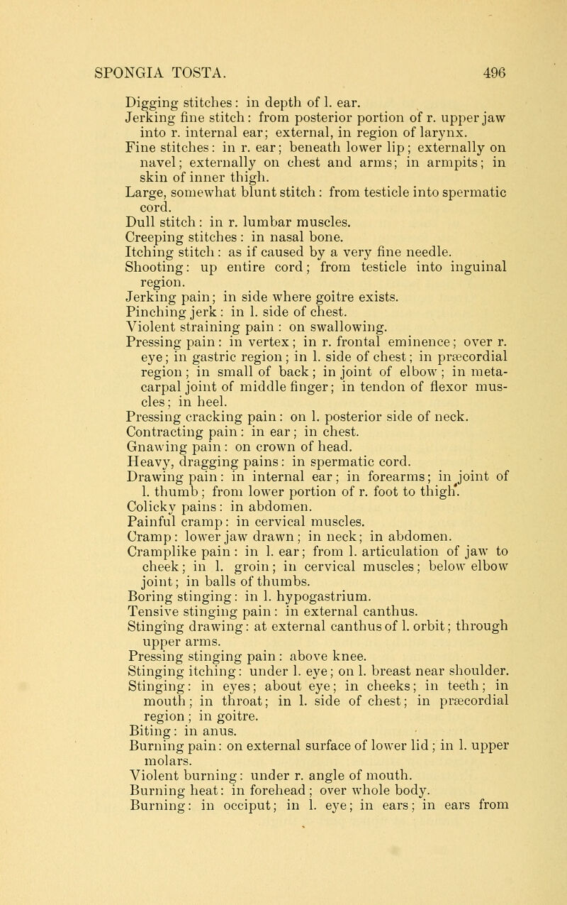 Digging stitches: in depth of 1. ear. Jerking fine stitch: from posterior portion of r. upper jaw into r. internal ear; external, in region of larynx. Fine stitches: in r. ear; beneath lower lip; externally on navel; externally on chest and arms; in armpits; in skin of inner thigh. Large, somewhat blunt stitch: from testicle into spermatic cord. Dull stitch: in r. lumbar muscles. Creeping stitches : in nasal bone. Itching stitch : as if caused by a very fine needle. Shooting: up entire cord; from testicle into inguinal region. Jerking pain; in side where goitre exists. Pinching jerk : in 1. side of chest. Violent straining pain : on swallowing. Pressing pain : in vertex; in r. frontal eminence; over r. eye; in gastric region ; in 1. side of chest; in praecordial region; in small of back; in joint of elbow; in meta- carpal joint of middle finger; in tendon of flexor mus- cles ; in heel. Pressing cracking pain: on 1. posterior side of neck. Contracting pain : in ear; in chest. Gnawing pain : on crown of head. Heavy, dragging pains: in spermatic cord. Drawing pain: in internal ear; in forearms; in joint of 1. thumb; from lower portion of r. foot to thigh. Colicky pains : in abdomen. Painful cramp : in cervical muscles. Cramp: lower jaw drawn; in neck; in abdomen. Cramplike pain: in 1. ear; from 1. articulation of jaw to cheek; in 1. groin; in cervical muscles; below elbow joint; in balls of thumbs. Boring stinging: in 1. hypogastrium. Tensive stinging pain : in external canthus. Stinging drawing: at external canthus of 1. orbit; through upper arms. Pressing stinging pain : above knee. Stinging itching: under 1. eye; on 1. breast near shoulder. Stinging: in eyes; about eye; in cheeks; in teeth; in mouth; in throat; in 1. side of chest; in prsecordial region ; in goitre. Biting: in anus. Burning pain: on external surface of lower lid ; in 1. upper molars. Violent burning: under r. angle of mouth. Burning heat: in forehead ; over whole body. Burning: in occiput; in 1. eye; in ears; in ears from