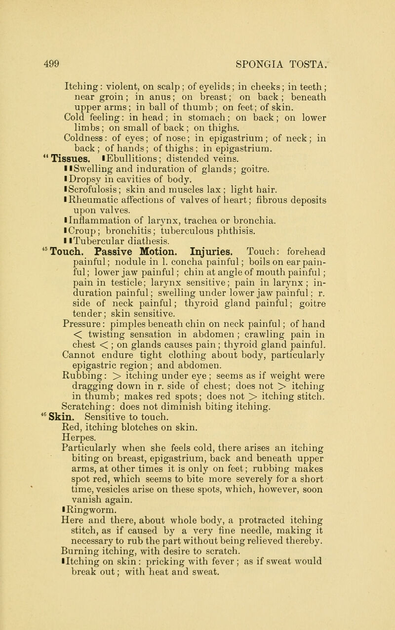 Itching: violent, on scalp; of eyelids; in cheeks; in teeth; near groin; in anus; on breast; on back ; beneath upper arms; in ball of thumb ; on feet; of skin. Cold feeling: in head; in stomach; on back; on lower limbs; on small of back; on thighs. Coldness: of eyes; of nose; in epigastrium ; of neck; in back; of hands; of thighs; in epigastrium. Tissues. I Ebullitions; distended veins. IISwelling and induration of glands; goitre. I Dropsy in cavities of body. iScrofulosis; skin and muscles lax; light hair. iRheumatic affections of valves of heart; fibrous deposits upon valves. I Inflammation of larynx, trachea or bronchia. I Croup; bronchitis; tuberculous phthisis. II Tubercular diathesis. ^'Touch. Passive Motion. Injuries. Touch: forehead painful; nodule in 1. concha painful; boils on ear pain- ful ; lower jaw painful; chin at angle of mouth painful; pain in testicle; larynx sensitive; pain in larynx ; in- duration painful; swelling under lower jaw painful; r. side of neck painful; thyroid gland painful; goitre tender; skin sensitive. Pressure: pimples beneath chin on neck painful; of hand < twisting sensation in abdomen ; crawling pain in chest < ; on glands causes pain; thyroid gland painful. Cannot endure tight clothing about body, particularly epigastric region; and abdomen. Rubbing: > itching under eye ; seems as if weight were dragging down in r. side of chest; does not > itching in thumb; makes red spots; does not > itching stitch. Scratching: does not diminish biting itching. *^ Skin. Sensitive to touch. Red, itching blotches on skin. Herpes. Particularly when she feels cold, there arises an itching biting on breast, epigastrium, back and beneath upper arms, at other times it is only on feet; rubbing makes spot red, which seems to bite more severely for a short time, vesicles arise on these spots, which, however, soon vanish again. iRingworm. Here and there, about whole body, a protracted itching stitch, as if caused by a very fine needle, making it necessary to rub the part without being relieved thereby. Burning itching, with desire to scratch. ■ Itching on skin : pricking with fever ; as if sweat would break out; with heat and sweat.