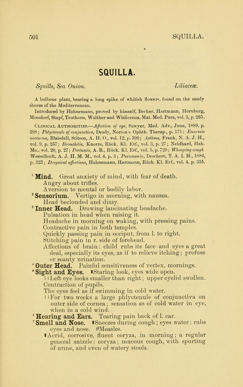 SQUILLA. Squills, Sea Onion. Liliacese. A bulbous plant, bearing a long spike of whitish flowers, found on the sandy shores of the Mediterranean. Introduced by Hahnemann, proved by himself, Becher, Hartmann, Hornburg, Mossdorf, Stapf, Teuthorn, Walther and Wislicenus, Mat. Med. Pura, vol. 3, p. 265. CiiiNicAii Authorities.—Affection of eye, Sawyer, Med. Adv., June, 1889, p. 398 ; Phlyctenule of conjunctiva, Deady, Norton s Ophth. Therap., p. 171; Enuresis nocturna, Blaisdell, Stitson, A. H. O., vol. 12, p. 390; Asthma, Frank, N. A. J. H., vol. 9, p. 257; Bronchitis, Knorre, Eiick. Kl. Erf., vol. 3, p. 27 ; Neidhard, Hah. Mo., vol. 20, p. 27; Pertussis, A. R, Eiick. Kl. Erf., vol. 5, p. 729; Whooping cough Wesselhceft, A. J. H. M. M., vol. 4, p. 3; Pneumoma, Deschere, T. A. J. H., 1886, p. 323; Dropsical affections, Hahnemann, Hartmann, Riick. Kl. Erf., vol. 4, p. 355. ^ Mind. Great anxiety of mind, with fear of death. Angry about trifles. Aversion to mental or bodily labor. * Sensorium. Vertigo in morning, with nausea. Head beclouded and dizzy. ' Inner Head. Drawing lancinating headache. Pulsation in head when raising it. Headache in morning on waking, with pressing pains. Contractive pain in both temples. Quickly passing pain in occiput, from 1. to right. Stitching pain in r. side of forehead. Affections of brain: child rubs its face and eyes a great deal, especially its eyes, as if to relieve itching; profuse or scanty urination. * Outer Head. Painful sensitiveness of vertex, mornings. * Sight and Eyes, iStaring look, eyes wide open. I i Left eye looks smaller than right; upper eyelid swollen. Contraction of pupils. The eyes feel as if swimming in cold water. I I For two weeks a large phlyctenule of conjunctiva on outer side of cornea; sensation as of cold water in eye, when in a cold wind. ^ Hearing and Ears. Tearing pain back of 1. ear. ^ Smell and Nose. ISneezes during cough ; eyes water; rubs eyes and nose. ^Measles. I Acrid, corrosive, fluent coryza, in morning; a regular general snizzle; coryza; mucous cough, with spurting of unne, and even of watery stools.