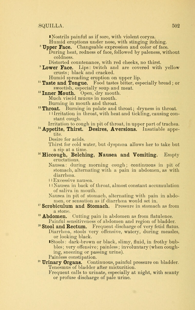 I Nostrils painful as if sore, with violent coryza. Humid eruptions under nose, with stinging itching. ® Upper Face. Changeable expression and color of face. During heat, redness of face, followed by paleness, without coldness. Distorted countenance, with red cheeks, no thirst. ^ Lower Face. Lips: twitch and are covered with yellow crusts; black and cracked. Humid spreading eruption on upper lip. ^' Taste and Tongue. Food tastes bitter, especially bread; or sweetish, especially soup and meat. ^^ Inner Mouth. Open, dry mouth. Much viscid mucus in mouth. Burning in mouth and throat. 13 T]ii.oat. Burning in palate and throat; dryness in throat. I I Irritation in throat, with heat and tickling, causing con- stant cough. Irritation to cough in pit of throat, in upper part of trachea. ^* Appetite, Thirst. Desires, Aversions. Insatiable appe- tite. Desire for acids. Thirst for cold water, but dyspnoea allows her to take but a sip at a time. ^^ Hiccough, Belching, Nausea and Vomiting. Empty eructations. Nausea: during morning cough; continuous in pit of stomach, alternating with a pain in abdomen, as with diarrhoea. I I Excessive nausea. I I Nausea in back of throat, almost constant accumulation of saliva in mouth. Nausea in pit of stomach, alternating with pain in abdo- men, or sensation as if diarrhoea would set in. '^ Scrobiculum and Stomach. Pressure in stomach as from a stone. ^^ Abdomen. Cutting pain in abdomen as from flatulence. Painful sensitiveness of abdomen and region of bladder. ^^ Stool and Rectum. Frequent discharge of very fetid flatus. Diarrhoea, stools very ofi^ensive, watery, during measles, or looking black. ■ Stools: dark-brown or black, slimy, fluid, in frothy bub- bles; very offensive; painless; involuntary (when cough- ing, sneezing or passing urine). Painless constipation. ^' Urinary Organs. Continuous, painful pressure on bladder. Tenesmus of bladder after micturition. Frequent calls to urinate, especially at night, with scanty or profuse discharge of pale urine.