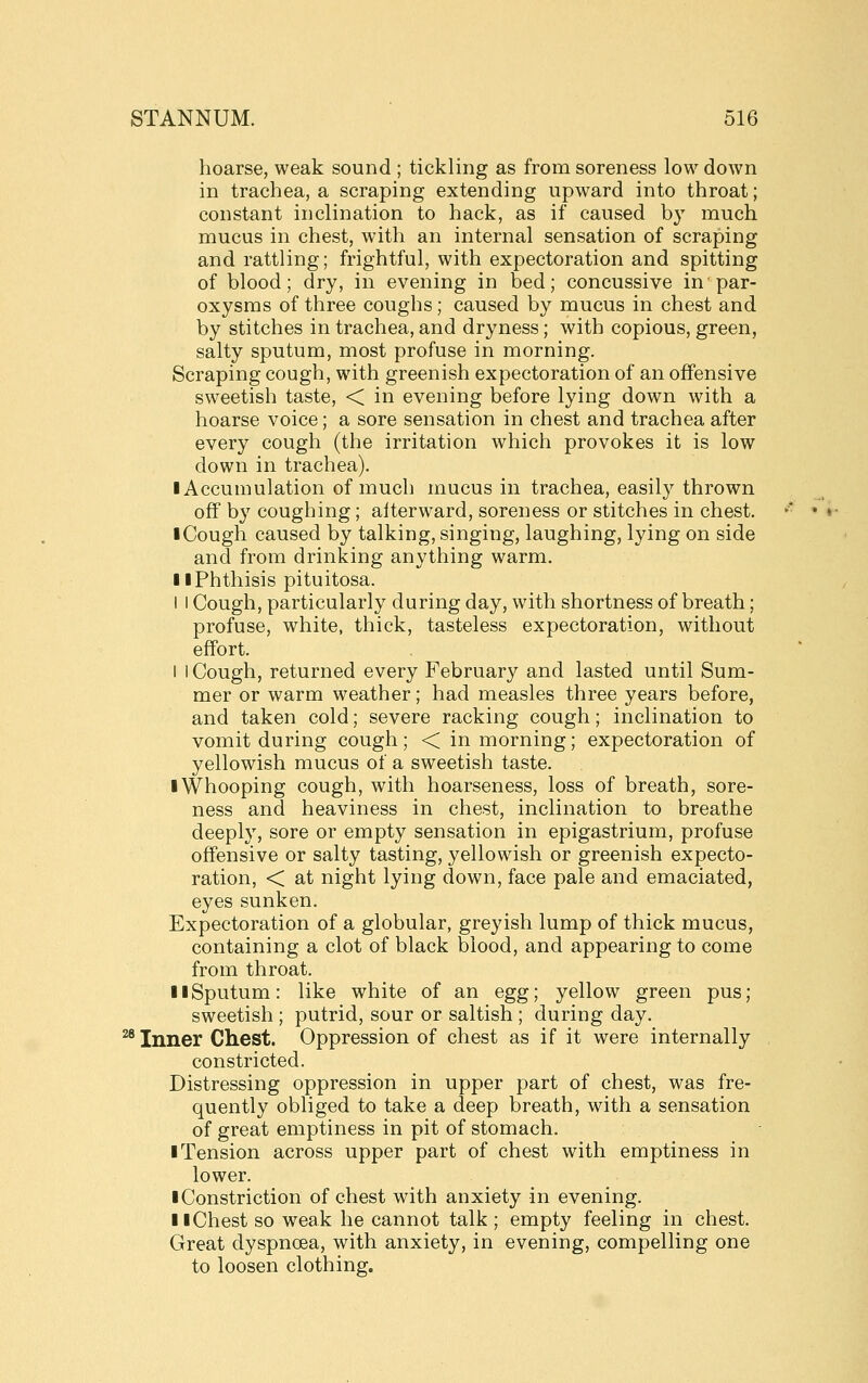 hoarse, weak sound ; tickling as from soreness low down in trachea, a scraping extending upward into throat; constant inclination to hack, as if caused b} much mucus in chest, with an internal sensation of scraping and rattling; frightful, with expectoration and spitting of blood; dry, in evening in bed; concussive in par- oxysms of three coughs; caused by mucus in chest and by stitches in trachea, and dryness; with copious, green, salty sputum, most profuse in morning. Scraping cough, with greenish expectoration of an offensive sweetish taste, < in evening before lying down with a hoarse voice; a sore sensation in chest and trachea after every cough (the irritation which provokes it is low down in trachea). ■ Accumulation of much mucus in trachea, easily thrown off by coughing; afterward, soreness or stitches in chest. I Cough caused by talking, singing, laughing, lying on side and from drinking anything warm. II Phthisis pituitosa. I I Cough, particularly during day, with shortness of breath; profuse, white, thick, tasteless expectoration, without effort. I i Cough, returned every February and lasted until Sum- mer or warm weather; had measles three years before, and taken cold; severe racking cough; inclination to vomit during cough; < in morning; expectoration of yellowish mucus of a sweetish taste. I Whooping cough, with hoarseness, loss of breath, sore- ness and heaviness in chest, inclination to breathe deeply, sore or empty sensation in epigastrium, profuse offensive or salty tasting, yellowish or greenish expecto- ration, < at night lying down, face pale and emaciated, eyes sunken. Expectoration of a globular, greyish lump of thick mucus, containing a clot of black blood, and appearing to come from throat. II Sputum: like white of an egg; yellow green pus; sweetish ; putrid, sour or saltish ; during day. ^ Inner Chest. Oppression of chest as if it were internally constricted. Distressing oppression in upper part of chest, was fre- quently obliged to take a deep breath, with a sensation of great emptiness in pit of stomach. ■ Tension across upper part of chest with emptiness in lower. • Constriction of chest with anxiety in evening. 11 Chest so weak he cannot talk ; empty feeling in chest. Great dyspnoea, with anxiety, in evening, compelling one to loosen clothing.