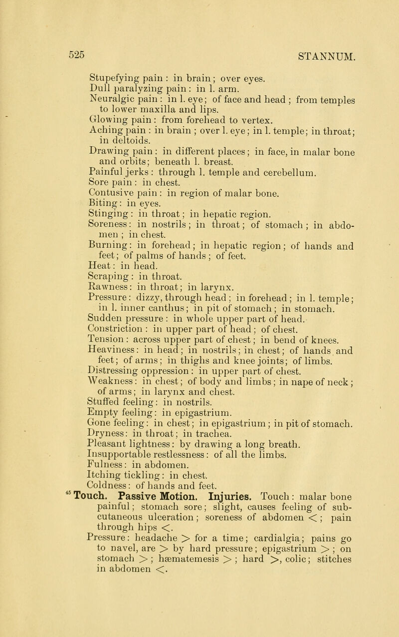 Stupefying pain : in brain; over eyes. Dull paralyzing pain : in 1. arm. Neuralgic pain : in 1. eye; of face and head ; from temples to lower maxilla and lips. Glowing pain : from forehead to vertex. Aching pain : in brain ; over 1. eye; in 1. temple; in throat; in deltoids. Drawing pain : in different places; in face, in malar bone and orbits; beneath 1. breast. Painful jerks : through 1. temple and cerebellum. Sore pain : in chest. Contusive pain : in region of malar bone. Biting: in eyes. Stinging : in throat; in hepatic region. Soreness: in nostrils ; in throat; of stomach ; in abdo- men ; in chest. Burning: in forehead; in hepatic region; of hands and feet; of palms of hands ; of feet. Heat: in head. Scraping: in throat. Rawness: in throat; in larynx. Pressure: dizzy, through head ; in forehead ; in 1. temple; in 1. inner canthus; in pit of stomach ; in stomach. Sudden pressure : in whole upper part of head. Constriction : in upper part of head ; of chest. Tension : across upper part of chest; in bend of knees. Heaviness: in head; in nostrils; in chest; of hands and feet; of arms; in thighs and knee joints; of limbs. Distressing oppression : in upper part of chest. Weakness: in chest; of body and limbs; in nape of neck; of arms; in larynx and chest. Stuffed feeling: in nostrils. Empty feeling: in epigastrium. Gone feeling: in chest; in epigastrium; in pit of stomach. Dryness: in throat; in trachea. Pleasant lightness: by drawing a long breath. Insupportable restlessness: of all the limbs. Fulness: in abdomen. Itching tickling: in chest. Coldness: of hands and feet. ^'^ Touch. Passive Motion. Injuries. Touch: malar bone painful; stomach sore; slight, causes feeling of sub- cutaneous ulceration; soreness of abdomen < ; pain through hips <. Pressure: headache > for a time; cardialgia; pains go to navel, are > by hard pressure; epigastrium > ; on stomach >; hsematemesis > ; hard >, colic; stitches in abdomen <.