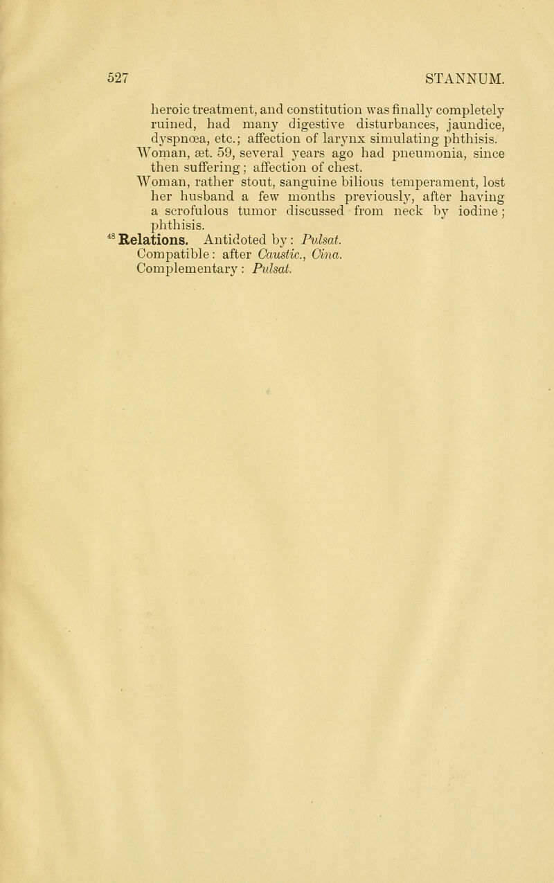 heroic treatment, and constitution was finally completely ruined, had many digestive disturbances, jaundice, dyspnoea, etc.; affection of larynx simulating phthisis. Woman, set. 59, several years ago had pneumonia, since then suffering; affection of chest. Woman, rather stout, sanguine bilious temperament, lost her husband a few months previously, after having a scrofulous tumor discussed from neck by iodine; phthisis. ^^ Relations. Antidoted by: Pulsat. Compatible: after Caustic, Cina, Complementary: Pulsat.