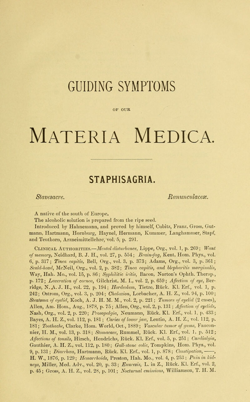 GUIDING SYMPTOMS Materia Medica. STAPHISAGRIA. Stavesacre. Ranunculacese. A native of the south of Europe. The alcoholic solution is prepared from the ripe seed. Introduced by Hahnemann, and proved by himself, Cubitz, Franz, Gross, Gut- mann, Hartmann, Hornburg, Haynel, Hermann, Kummer, Langhammer, Stapf, and Teu thorn, Arzneimittellehre, vol. 5, p. 291. Clinical Authorities.—Mental disturbance, Lippe, Org., vol. 1, p. 269; Want of memory, Neidhard, B. J. H., vol. 27, p. 554; Brain-fag, Kent, Hom. Phys., vol. 6, p. 317; Tinea capitis, Bell, Org., vol. 3, p. 373; Adams, Org., vol. 3, p. 361; Scald-head, McNeil, Org., vol. 2, p. 382; Tinea capitis, and blepharitis marginalis. Way, Hah. Mo., vol. 15, p. 86; Syphilitic iritis, Bacon, Norton's Ophth. Therap., p. 172; Laceration of cornea, Gilchrist, M. I., vol. 2, p. 659; Affection of eye, Ber- ridge, N. ^. J. H., vol. 22, p. 194; Hordeolum, Tietze, Eiick. Kl. Erf, vol. 1, p. 242; Ostrom, Org., vol. 3, p. 204; Chalazion, Lorbacher, A. H. Z., vol. 94, p. 100; Steatoma of eyelid, Koch, A. J. H. M. M., vol. 2, p. 221; Tumors of eyelid (2 cases), Allen, Am. Horn., Aug., 1878, p. 75; Allen, Org., vol. 2, p. 131; Affection of eyelids, Nash, Org., vol. 2, p. 220; Prosopalgia, Neumann, Eiick. Kl. Erf., vol. 1, p. 433; Bayes, A. H. Z., vol. 112, p. 181; Caries of lower jav), Lentin, A. H. Z., vol. 112, p. 181; Toothache, Clarke, Horn. World, Oct., 1889 ; Vascular tumor of gums, Faucon- nier, H. M., vol. 13, p. 318; Stomacace, Eummel, Eiick. Kl. Erf, vol. 1, p. 512; Affections of tonsils, Hirsch, Hendrichs, Eiick. Kl. Erf, vol. 5, p. 251; Cardialgia, Gauthier, A. H. Z., vol. 112, p. 180; Oall-stone colic, Tompkins, Hom. Phys., vol. 9, p. 131; Diarrhoea, Hartmann, Eiick. Kl. Erf., vol. 1, p. 878 ; Constipation, , H. W., 1876, p. 129; Hemorrhoids, Preston, Hah. Mo., vol. 4, p. 253; Pain in kid- neys. Miller, Med. Adv., vol. 20, p. 33; Enuresis, L. in Z., Eiick. Kl. Erf., vol. 2, p. 45 ; Gross, A. H. Z., vol. 28, p. 101; Nocturnal emissions, Williamson, T. H. M.