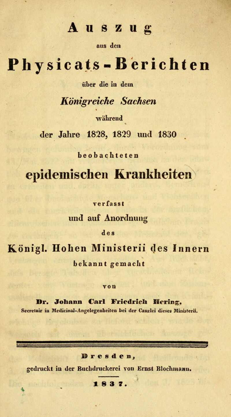 Auszug aus den Physicats-Berichten über die in dem Königreiche Sachsen wahrend der Jahre 1828, 1829 imcl 1830 beobachteten epidemischen Krankheiten verfasst und auf Anordnung des Königl. Hohen Ministerii cjes Innern bekannt gemacht yon Dr. Johann Carl Friedrich Hering;, Secretair in Medicinal-Angelegenheiten bei der Canzlci dieses Ministerii. Dresden, gedruckt in der Buchdruckerei von Ernst ßlochmann»