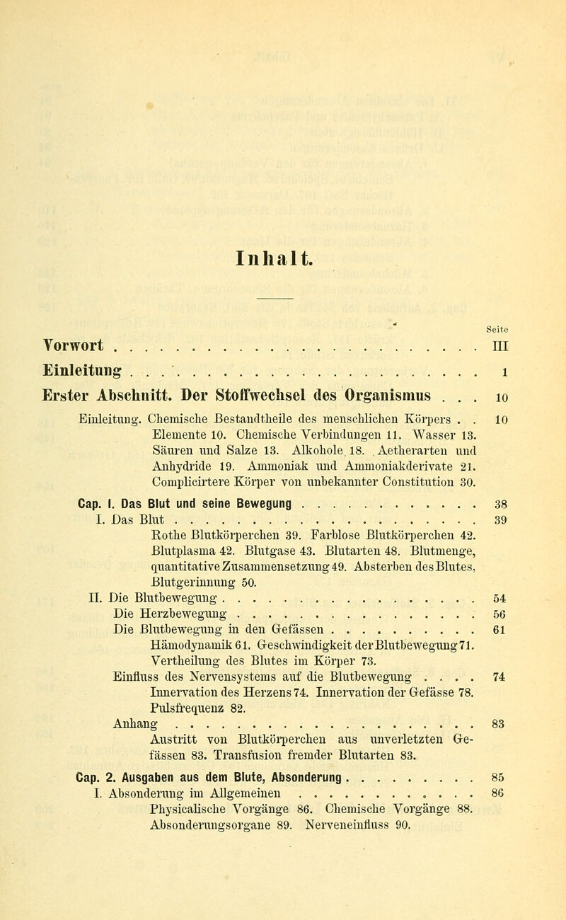 Inhalt. Seite Vorwort III Einleitung . . 1 Erster Abschnitt. Der Stoffwechsel des Organismus . . . 10 Einleitung. Chemische Bestandteile des menschlichen Körpers . . 10 Elemente 10. Chemische Verbindungen 11. Wasser 13. Säuren und Salze 13. Alkohole. 18. .Aetherarten und Anhydride 19. Ammoniak und Ammoniakderivate 21. Complicirtere Körper von unbekannter Constitution 30. Cap. I. Das Blut und seine Bewegung 38 I. Das Blut 39 Rothe Blutkörperchen 39. Farblose Blutkörperchen 42. Blutplasma 42. Blutgase 43. Blutarten 48. Blutmenge, quantitative Zusammensetzung 49. Absterben des Blutes, Blutgerinnung 50. II. Die Blutbewegung 54 Die Herzbewegung 56 Die Blutbewegung in den Gefässen 61 Hämodynamik 61. Geschwindigkeit der Blutbewegung 71. Vertheilung des Blutes im Körper 73. Einfluss des Nervensystems auf die Blutbewegung .... 74 Innervation des Herzens 74. Innervation der Gefässe 78. Pulsfrequenz 82. Anhang 83 Austritt von Blutkörperchen aus unverletzten Ge- fässen 83. Transfusion fremder Blutarten 83. Cap. 2. Ausgaben aus dem Blute, Absonderung 85 I. Absonderung im Allgemeinen 86 Physicalische Vorgänge 86. Chemische Vorgänge 88. Absonderungsorgane 89. Nerveneinltuss 90.