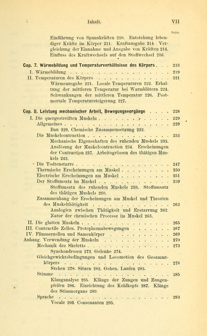 Seite Einführung von Spannkräften 210. Entstehung leben- diger Kräfte im Körper 211. Kraftausgabe 214. Ver- gleichung der Einnahme und Ausgabe von Kräften 214. Einfluss des Kraftwechsels auf den Stoffwechsel 216. Cap. 7. Wärmebildung und Temperaturverhältnisse des Körpers... 219 I. Wärmebildung 219 II. Temperaturen des Körpers 221 Wärmeausgabe 221. Locale Temperaturen 222. Erhal- tung der mittleren Temperatur bei Warmblütern 224. Schwankungen der mittleren Temperatur 226. Post- mortale Temperatursteigerung 227. Cap. 8. Leistung mechanischer Arbeit, Bewegungsvorgänge .... 228 I. Die quergestreiften Muskeln * 229 Allgemeines 229 Bau 229. Chemische Zusammensetzung 232. Die Muskelcontraction 233 Mechanische Eigenschaften des ruhenden Muskels 233. Auslösung der Muskelcontraction 234. Erscheinungen der Contraction 237. Arbeitsgrössen des thätigen Mus- kels 242. • Die Todtenstarre 247 Thermische Erscheinungen am Muskel 250 Electrische Erscheinungen am Muskel 251 Der Stoffumsatz im Muskel 259 Stoffumsatz des ruhenden Muskels 259. Stoffumsatz des thätigen Muskels 260. Zusammenhang der Erscheinungen am Muskel und Theorien des Muskelthätigkeit 262 Analogien zwischen Thätigkeit und Erstarrung 262. Natur der chemischen Processe im Muskel 263. II. Die glatten Muskeln 265 ITI. Contractile Zellen, Protoplasmabewegungen ....... 267 IV. Flimmerzellen und Samenkörper 269 Anhang. Verwendung der Muskeln 270 Mechanik des Skeletts 273 Synchondrosen 273. Gelenke 274. Grleichgewichtsbedingungen und Locomotion des Gesammt- körpers 278 Stehen 278. Sitzen 282. Gehen, Laufen 283. Stimme 285 Klanganalyse 285. Klänge der Zungen und Zungen- pfeifen 286. Einrichtung des Kehlkopfs 287. Klänge des Stimmorgans 289. Sprache 293 Vocale 293. Consonanten 295.