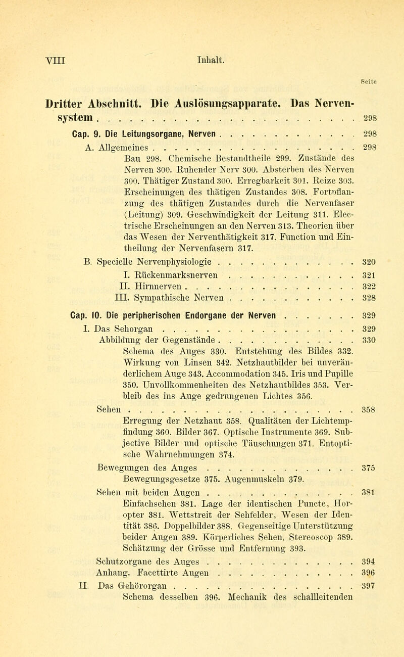 YIII Inhalt. Seite Dritter Abschnitt. Die Auslösungsapparate. Das Nerven- system 298 Cap. 9. Die Leitungsorgane, Nerven 298 A. Allgemeines 298 Bau 298. Chemische Bestandtheile 299. Zustände des Nerven 300. Ruhender Nerv 300. Absterben des Nerven 300. Thätiger Zustand 300. Erregbarkeit 301. Reize 303. Erscheinungen des thätigen Zustandes 308. Fortpflan- zung des thätigen Zustandes durch die Nervenfaser (Leitung) 309. Geschwindigkeit der Leitung 311. Elec- trische Erscheinungen an den Nerven 313. Theorien über das Wesen der Nerventhätigkeit 317. Function und Ein- theilung der Nervenfasern 317. B. Specielle Nervenphysiologie 320 I. Rückenmarksnerven 321 LT. Hirnnerven 322 HI. Sympathische Nerven 328 Cap. 10. Die peripherischen Endorgane der Nerven 329 I. Das Sehorgan 329 Abbildung der Gegenstände 330 Schema des Auges 330. Entstehung des Bildes 332. Wirkung von Linsen 342. Netzhautbilder bei unverän- derlichem Auge 343. Accommodation 345. Iris und Pupille 350. Unvollkommenheiten des Netzhautbildes 353. Ver- bleib des ins Auge gedrungenen Lichtes 356. Sehen 358 Erregung der Netzhaut 358. Qualitäten der Lichtemp- findung 360. Bilder 367. Optische Instrumente 369. Sub- jective Bilder und optische Täuschungen 371. Entopti- sche Wahrnehmungen 374. Bewegungen des Auges 375 Bewegungsgesetze 375. Augenmuskeln 379. Sehen mit beiden Augen 381 Einfachsehen 381. Lage der identischen Puncte, Hor- opter 381. Wettstreit der Sehfelder, Wesen der Iden- tität 386. Doppelbilder 388. Gegenseitige Unterstützung beider Augen 389. Körperliches Sehen, Stereoscop 389. Schätzung der Grösse und Entfernung 393. Schutzorgane des Auges 394 Anhang. Facettirte Augen 396 H. Das Gehörorgan 397 Schema desselben 396. Mechanik des schallleitenden
