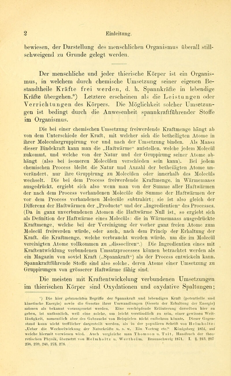 bewiesen, der Darstellung des menschlichen Organismus überall still- schweigend zu Grunde gelegt werden. Der menschliche und jeder thierische Körper ist ein Organis- mus, in welchem durch chemische Umsetzung seiner eigenen Be- standteile Kräfte frei werden, d. h. Spannkräfte in lebendige Kräfte übergehen.*) Letztere erscheinen als die Leistungen oder Verrichtungen des Körpers. Die Möglichkeit solcher Umsetzun- gen ist bedingt durch die Anwesenheit spannkraftführender Stoffe im Organismus. Die bei einer chemischen Umsetzung freiwerclende Kraftmenge hängt ab von dem Unterschiede der Kraft, mit welcher sich die betheiligten Atome in ihrer Moleculargruppirung vor und nach der Umsetzung binden. Als Maass dieser Bindekraft kann man die „Haftwärme aufstellen, welche jedem Molecül zukommt, und welche von der Natur und der Gruppmmg seiner Atome ab- hängt (also bei isomeren Molecülen verschieden sein kann). Bei jedem chemischen Process bleibt die Natur und Anzahl der betheiligten Atome un- verändert, nur ihre Gruppirung zu Molecülen oder innerhalb des Molecüls wechselt. Die bei dem Process freiwerdende Kraftmenge, in Wärmemaass ausgedrückt, ergiebt sich also wenn man von der Summe aller Haftwärmen der nach dem Process vorhandenen Molecüle die Summe der Haftwärmen der vor dem Process vorhandenen Molecüle subtrabirt; sie ist also gleich der Differenz der Haftwärmen der „Producte und der „Ingredientien des Processes. (Da in ganz unverbundenen Atomen die Haftwärme Null ist, so ergiebt sich als Definition der Haftwärme eines Molecüls : die in Wärmemaass ausgedrückte Kraftmenge, welche bei der Vereinigung der vorher ganz freien Atome zum Molecül freiwerden würde, oder auch, nach dem Princip der Erhaltung der Kraft, die Kraftmenge, welche verbraucht werden würde, um die im Molecül vereinigten Atome vollkommen zu „dissociiren.) Die Ingredientien eines mit Kraftentwicklung verbundenen Umsatzprocesses können betrachtet werden als ein Magazin von soviel Kraft („Spannkraft) als der Process entwickeln kann. Spannkraftführende Stoffe sind also solche, deren Atome einer Umsetzung zu Gi-ruppirungen von grösserer Haftwärme fähig sind. Die meisten mit Kraftentwickelung verbundenen Umsetzungen im thierischen Körper sind Oxydationen und oxydative Spaltungen; *) Die hier gebrauchten Begriffe der Spannkraft und lebendigen Kraft (potentielle und kinetische Energie) sowie die Gesetze ihrer Umwandlungen (Gesetz der Erhaltung der Energie) müssen als bekannt vorausgesetzt werden. Eine erschöpfende Erläuterung derselben hier zu geben, ist unthunlich, weil eine solche, um leicht verständlich zu sein, einer gewissen Weit- läufigkeit, namentlich aber des Gebrauchs von Beispielen nicht entbehron könnte. Dieser Gegen- stand kann nicht trefflicher dargestellt werden, als in der populären Schrift von Helmholtz: „Ueber die Wechselwirkung der Naturkräfte u. s. w. Ein Vortrag etc. Königsberg 185-1, auf welche hiermit verwiesen wird. Auch vergleiche man Thomson u. Tait, Handbuch der theo- retischen Physik, übersetzt von Helmholtz u. Wertheim. Braunschweig 1871. I. §. 213. 217 238, 239, 241, 273, 278. '