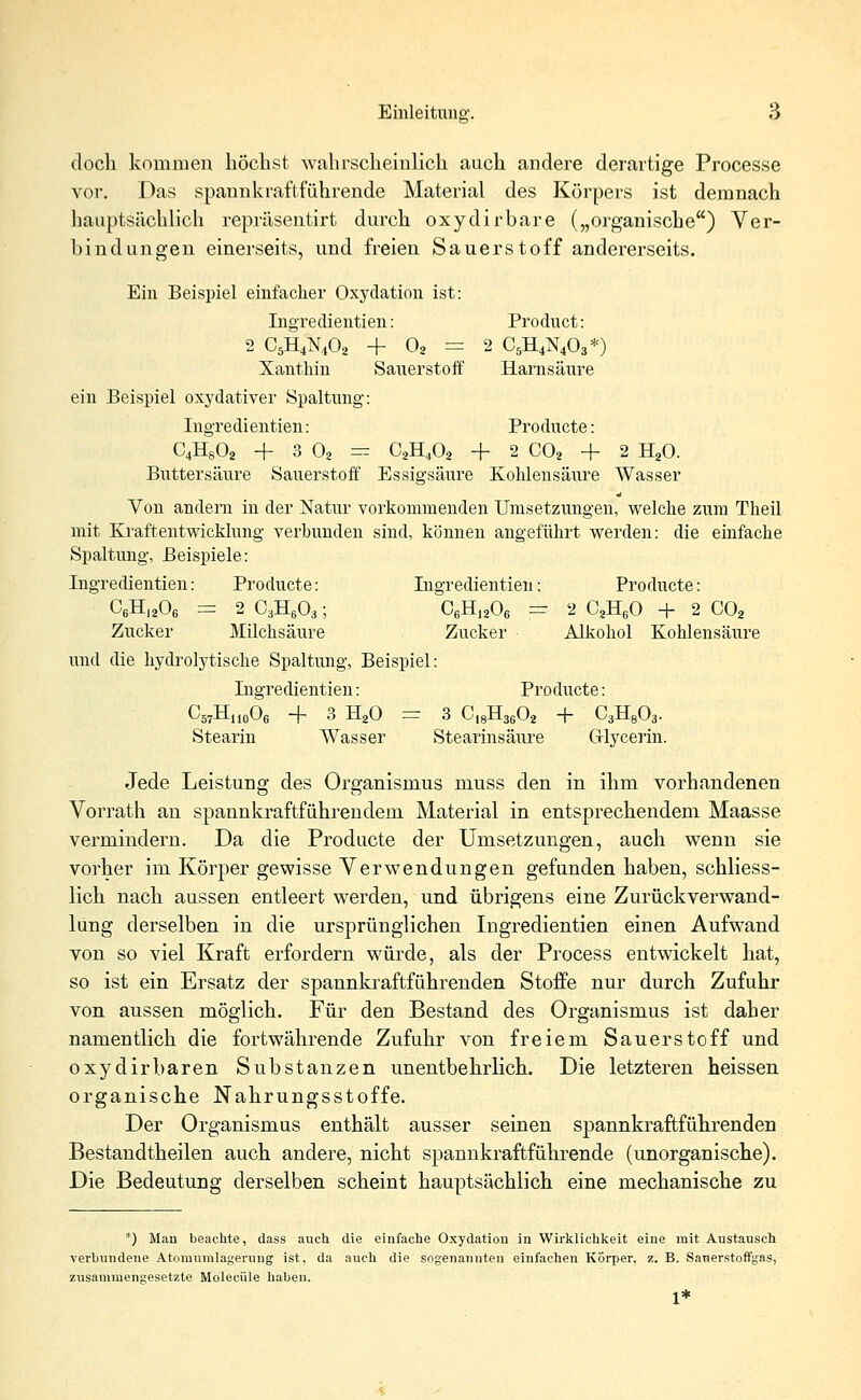 doch kommen höchst wahrscheinlich auch andere derartige Processe vor. Das spannkraftführende Material des Körpers ist demnach hauptsächlich repräsentirt durch oxydirbare („organische) Ver- bindungen einerseits, und freien Sauerstoff andererseits. Ein Beispiel einfacher Oxydation ist: Ingredientien: Product: 2 C5H4N402 + 02 = 2 C5H4N403*) Xänthin Sauerstoff Harnsäure ein Beispiel oxydativer Spaltung: Ingredientien: Producte: 04H802 + 3 02 — C2H402 + 2 C02 + 2 H20. Buttersäure Sauerstoff Essigsäure Kohlensäure Wasser Von andern in der Natur vorkommenden Umsetzungen, welche zum Theil mit Kraftentwicklung verbunden sind, können angeführt werden: die einfache Spaltung, Beispiele: Ingredientien: Producte: Ingredientien; Producte: C6H1206 = 2 C3H603; C6H1206 = 2 C2H60 + 2 C02 Zucker Milchsäure Zucker Alkohol Kohlensäure und die hydrolytische Spaltung, Beispiel: Ingredientien: Producte: CwHnoOe -f 3 H20 == 3 C18H3602 -f- C3H803. Stearin Wasser Stearinsäure G-lycerin. Jede Leistung des Organismus muss den in ihm vorhandenen Vorrath an spannkraftführendem Material in entsprechendem Maasse vermindern. Da die Producte der Umsetzungen, auch wenn sie vorher im Körper gewisse Verwendungen gefunden haben, schliess- lich nach aussen entleert werden, und übrigens eine Zurückverwand- lung derselben in die ursprünglichen Ingredientien einen Aufwand von so viel Kraft erfordern würde, als der Process entwickelt hat, so ist ein Ersatz der spannkraftführenden Stoffe nur durch Zufuhr von aussen möglich. Für den Bestand des Organismus ist daher namentlich die fortwährende Zufuhr von freiem Sauerstoff und oxydirbaren Substanzen unentbehrlich. Die letzteren heissen organische Nahrungsstoffe. Der Organismus enthält ausser seinen spannkraftführenden Bestandtheilen auch andere, nicht spannkraftführende (unorganische). Die Bedeutung derselben scheint hauptsächlich eine mechanische zu *) Mau beachte, dass auch die einfache Oxydation in Wirklichkeit eine mit Austausch verbundene Atonmmlagerung ist, da auch die sogenannten einfachen Körper, z. B. Sanerstoffgas, zusammengesetzte Moleciile haben. 1*