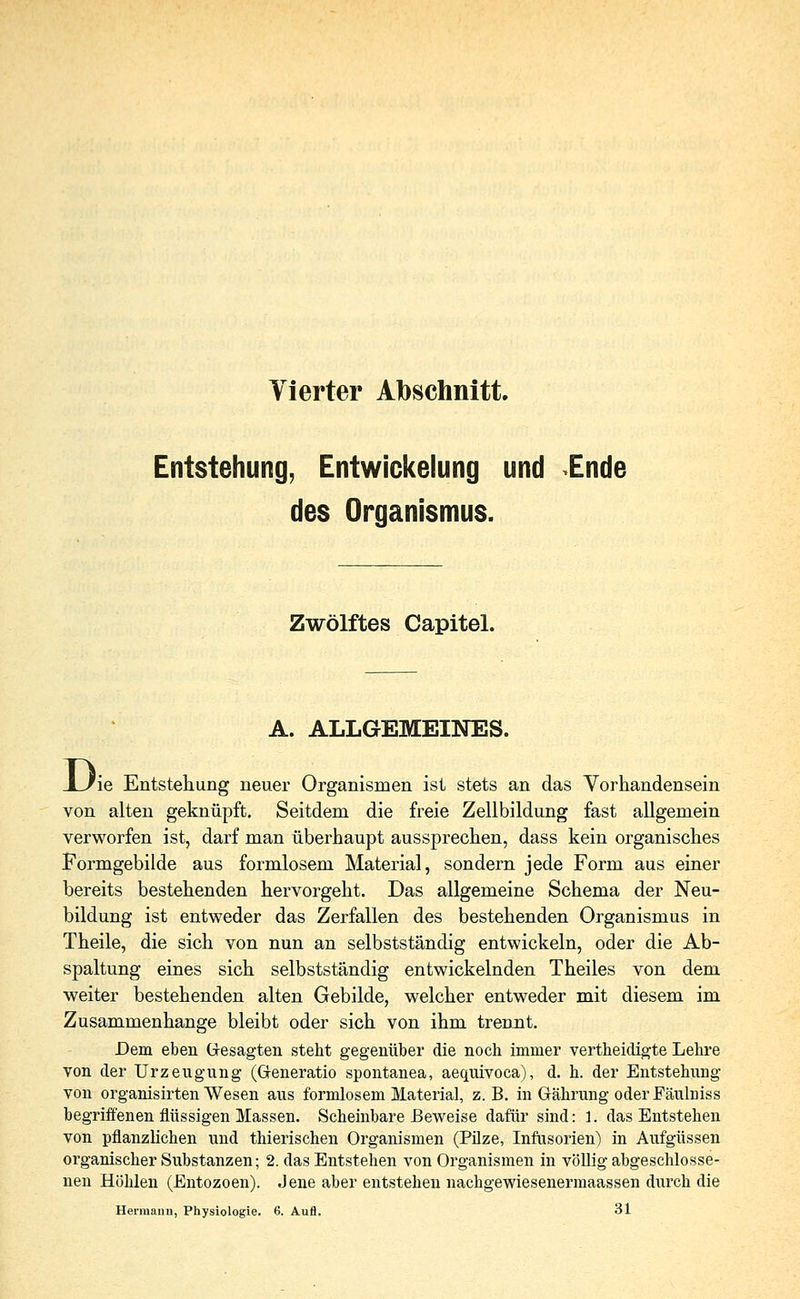 Vierter Abschnitt. Entstehung, Entwickelung und Ende des Organismus. Zwölftes Capitel. A. ALLGEMEINES. JL/ie Entstehung neuer Organismen ist stets an das Vorhandensein von alten geknüpft. Seitdem die freie Zellbildung fast allgemein verworfen ist, darf man überhaupt aussprechen, dass kein organisches Formgebilde aus formlosem Material, sondern jede Form aus einer bereits bestehenden hervorgeht. Das allgemeine Schema der Neu- bildung ist entweder das Zerfallen des bestehenden Organismus in Theile, die sich von nun an selbstständig entwickeln, oder die Ab- spaltung eines sich selbstständig entwickelnden Theiles von dem weiter bestehenden alten Gebilde, welcher entweder mit diesem im Zusammenhange bleibt oder sich von ihm trennt. Dem eben Gesagten steht gegenüber die noch immer vertheidigte Lehre von der Urzeugung (Generatio spontanea, aequivoca), d. h. der Entstehung von organisirten Wesen aus formlosem Material, z.B. in Grährung oderFäulniss begriffenen flüssigen Massen. Scheinbare Beweise dafür sind: 1. das Entstehen von pflanzlichen und thierischen Organismen (Pilze, Infusorien) in Aufgüssen organischer Substanzen; 2. das Entstehen von Organismen in völlig abgeschlosse- nen Höhlen (Entozoen). Jene aber entstehen nachgewiesenermaassen durch die Hermann, Physiologie. 6. Aufl. 31