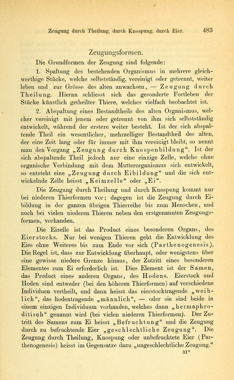 Zeugungsformen. Die Grundformen der Zeugung sind folgende: 1. Spaltung des bestehenden Organismus in mehrere gleich- wertige Stücke, welche selbstständig, vereinigt oder getrennt, weiter leben und zur Grösse des alten anwachsen, — Zeugung durch Theilung. Hieran schliesst sich das gesonderte Fortleben der Stücke künstlich getheilter Thiere, welches vielfach beobachtet ist. 2. Abspaltung eines Bestandtheils des alten Organismus, wel- cher vereinigt mit jenem oder getrennt von ihm sich selbstständig entwickelt, während der erstere weiter besteht. Ist der sich abspal- tende Theil ein wesentlicher, mehrzelliger Bestandtheil des alten, der eine Zeit lang oder für immer mit ihm vereinigt bleibt, so nennt man denVorgang „Zeugung durch Knospenbildung. Ist der sich abspaltende Theil jedoch nur eine einzige Zelle, welche ohne organische Verbindung mit dem Mutter Organismus sich entwickelt, so entsteht eine „Zeugung durch Eibildung und die sich ent- wickelnde Zelle heisst „Keimzelle oder „Ei. Die Zeugung durch Theilung und durch Knospung kommt nur bei niederen Thierformen vor; dagegen ist die Zeugung durch Ei- bildung in der ganzen übrigen Thierreihe bis zum Menschen, und auch bei vielen niederen Thieren neben den erstgenannten Zeugungs- formen, vorhanden. Die Eizelle ist das Product eines besonderen Organs, des Eierstocks. Nur bei wenigen Thieren geht die Entwicklung des Eies ohne Weiteres bis zum Ende vor sich (Parthenogenesis). Die Regel ist, dass zur Entwicklung überhaupt, oder wenigstens über eine gewisse niedere Grenze hinaus, der Zutritt eines besonderen Elementes zum Ei erforderlich ist. Dies Element ist der Samen, das Product eines anderen Organs, des Hodens. Eierstock und Hoden sind entweder (bei den höheren Thierformen) auf verschiedene Individuen vertheilt, und dann heisst das eierstocktragende „weib- lich, das hodentragende „männlich, — oder sie sind beide in einem einzigen Individuum vorhanden, welches dann „hermaphro- ditisch genannt wird (bei vielen niederen Thierformen). Der Zu- tritt des Samens zum Ei heisst „Befruchtung und die Zeugung durch zu befruchtende Eier „geschlechtliche Zeugung. Die Zeugung durch Theilung, Knospung oder unbefruchtete Eier (Par- thenogenesis) heisst im Gegensatze dazu „ungeschlechtliche Zeugung. 31*