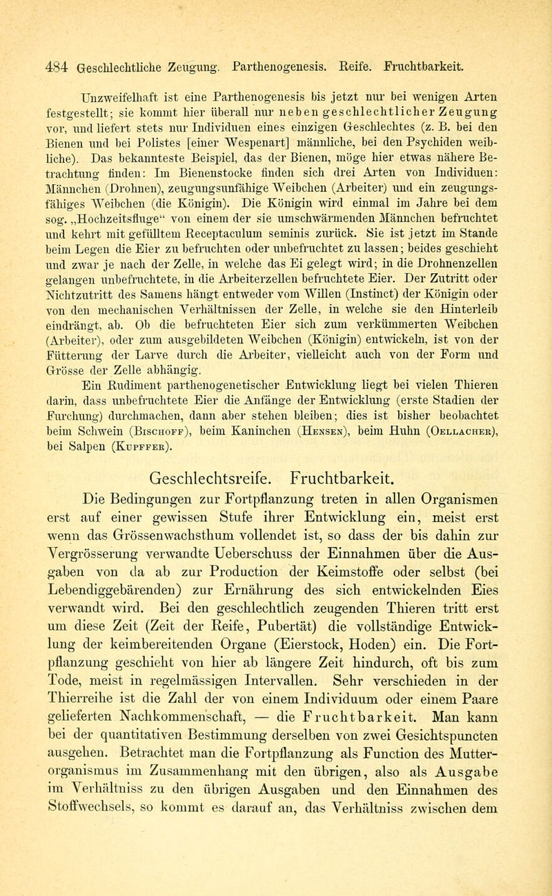 Unzweifelhaft ist eine Parthenogenesis bis jetzt nur bei wenigen Arten festgestellt; sie kommt hier überall nur neben geschlechtlicher Zeugung vor, und liefert stets nur Individuen eines einzigen Geschlechtes (z. B. hei den Bienen und bei Polistes [einer Wespenart] männliche, bei den Psychiden weib- liche). Das bekannteste Beispiel, das der Bienen, möge hier etwas nähere Be- trachtung finden: Im Bienenstocke finden sich drei Arten von Individuen: Männchen (Drohnen), zeugungsunfähige Weibchen (Arbeiter) und ein zeugungs- fähiges Weibchen (die Königin). Die Königin wird einmal im Jahre bei dem sog. „Hochzeitsfiuge von einem der sie umschwärmenden Männchen befruchtet und kehrt mit gefülltem Receptacnlum seminis zurück. Sie ist jetzt im Stande beim Legen die Eier zu befruchten oder unbefruchtet zu lassen; beides geschieht und zwar je nach der Zelle, in welche das Ei gelegt wird; in die Drohnenzellen gelangen unbefruchtete, in die Arbeiterzellen befruchtete Eier. Der Zutritt oder Nichtzutritt des Samens hängt entweder vom Willen (Instinct) der Königin oder von den mechanischen Verhältnissen der Zelle, in welche sie den Hinterleib eindrängt, ab. Ob die befruchteten Eier sich zum verkümmerten Weibchen (Arbeiter), oder zum ausgebildeten Weibchen (Königin) entwickeln, ist von der .Fütterung der Larve durch die Arbeiter, vielleicht auch von der Form und Grösse der Zelle abhängig. Ein Rudiment parthenogenetischer Entwicklung liegt hei vielen Thieren darin, dass unbefruchtete Eier die Anfänge der Entwicklung (erste Stadien der Furchung) durchmachen, dann aber stehen bleiben; dies ist bisher beobachtet beim Schwein (Bischoff), beim Kaninchen (Hensen), beim Huhn (Oellacher), bei Salpen (Kupffer). Geschlechtsreife. Fruchtbarkeit. Die Bedingungen zur Fortpflanzung treten in allen Organismen erst auf einer gewissen Stufe ihrer Entwicklung ein, meist erst wenn das Grössenwachsthum vollendet ist, so dass der bis dahin zur Vergrösserung verwandte Ueberschuss der Einnahmen über die Aus- gaben von da ab zur Production der Keimstoffe oder selbst (bei Lebendiggebärenden) zur Ernährung des sich entwickelnden Eies verwandt wird. Bei den geschlechtlich zeugenden Thieren tritt erst um diese Zeit (Zeit der Reife, Pubertät) die vollständige Entwick- lung der keimbereitenden Organe (Eierstock, Hoden) ein. Die Fort- pflanzung geschieht von hier ab längere Zeit hindurch, oft bis zum Tode, meist in regelmässigen Intervallen. Sehr verschieden in der Thierreihe ist die Zahl der von einem Individuum oder einem Paare gelieferten Nachkommenschaft, — die Fruchtbarkeit. Man kann bei der quantitativen Bestimmung derselben von zwei Gesichtspuncten ausgehen. Betrachtet man die Fortpflanzung als Function des Mutter- organismus im Zusammenhang mit den übrigen, also als Ausgabe im Verhältniss zu den übrigen Ausgaben und den Einnahmen des Stoffwechsels, so kommt es darauf an, das Verhältniss zwischen dem