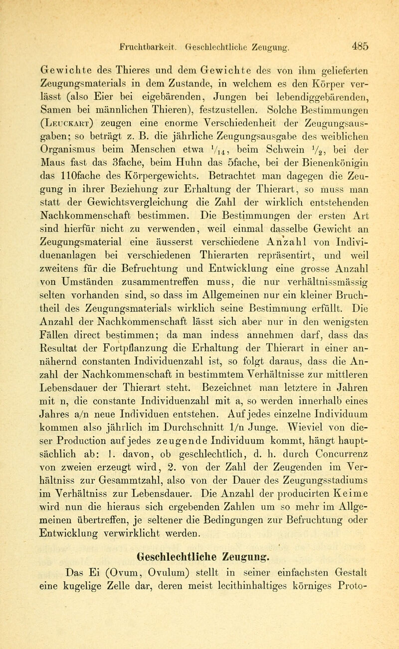 Gewichte des Thieres und dem Gewichte des von ihm gelieferten Zeugungsmaterials in dem Zustande, in welchem es den Körper ver- lässt (also Eier bei eigebärenden, Jungen bei lebendiggebärenden, Samen bei männlichen Thieren), festzustellen. Solche Bestimmungen (Leuckakt) zeugen eine enorme Verschiedenheit der Zeugungsaus- gaben; so beträgt z. B. die jährliche Zeugungsausgabe des weiblichen Organismus beim Menschen etwa l/u, beim Schwein V25 bei der Maus fast das 3fache, beim Huhn das öfache, bei der Bienenkönigin das HOfache des Körpergewichts. Betrachtet man dagegen die Zeu- gung in ihrer Beziehung zur Erhaltung der Thierart, so muss man statt der Gewichtsvergleichung die Zahl der wirklich entstehenden Nachkommenschaft bestimmen. Die Bestimmungen der ersten Art sind hierfür nicht zu verwenden, weil einmal dasselbe Gewicht an Zeugungsmaterial eine äusserst verschiedene Anzahl von Indivi- duenanlagen bei verschiedenen Thierarten repräsentirt, und weil zweitens für die Befruchtung und Entwicklung eine grosse Anzahl von Umständen zusammentreffen muss, die nur verhältnissmässig selten vorhanden sind, so dass im Allgemeinen nur ein kleiner Bruch- theil des Zeugungsmaterials wirklich seine Bestimmung erfüllt. Die Anzahl der Nachkommenschaft lässt sich aber nur in den wenigsten Fällen direct bestimmen; da man indess annehmen darf, dass das Resultat der Fortpflanzung die Erhaltung der Thierart in einer an- nähernd constanten Individuenzahl ist, so folgt daraus, dass die An- zahl der Nachkommenschaft in bestimmtem Verhältnisse zur mittleren Lebensdauer der Thierart steht. Bezeichnet man letztere in Jahren mit n, die constante Individuenzahl mit a, so werden innerhalb eines Jahres a/n neue Individuen entstehen. Auf jedes einzelne Individuum kommen also jährlich im Durchschnitt 1/n Junge. Wieviel von die- ser Production auf jedes zeugende Individuum kommt, hängt haupt- sächlich ab: 1. davon, ob geschlechtlich, d. h. durch Concurrenz von zweien erzeugt wird, 2. von der Zahl der Zeugenden im Ver- hältniss zur Gesammtzahl, also von der Dauer des Zeugungsstadiums im Verhältniss zur Lebensdauer. Die Anzahl der producirten Keime wird nun die hieraus sich ergebenden Zahlen um so mehr im Allge- meinen übertreffen, je seltener die Bedingungen zur Befruchtung oder Entwicklung verwirklicht werden. Geschlechtliche Zeugung. Das Ei (Ovum, Ovulum) stellt in seiner einfachsten Gestalt eine kugelige Zelle dar, deren meist lecithinhaltiges körniges Proto-