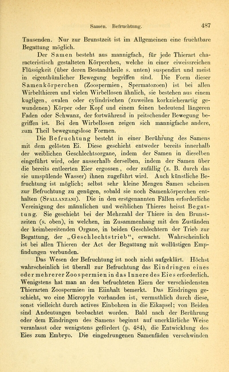 Tausenden. Nur zur Brunstzeit ist im Allgemeinen eine fruehtbare Begattung möglich. Der Samen besteht aus mannigfach, für jede Thierart cha- racteristisch gestalteten Körperchen, welche in einer eiweissreichen Flüssigkeit (über deren Bestandteile s. unten) suspendirt und meist in eigenthümlicher Bewegung begriffen sind. Die Form dieser Samenkörperchen (Zoospermien, Spermatozoen) ist bei allen Wirbelthieren und vielen Wirbellosen ähnlich, sie bestehen aus einem kugligen, ovalen oder cylindrischen (zuweilen korkzieherartig ge- wundenen) Körper oder Kopf und einem feinen bedeutend längeren Faden oder Schwanz, der fortwährend in peitschender Bewegung be- griffen ist. Bei den Wirbellosen zeigen sich mannigfache andere, zum Theil bewegungslose Formen. Die Befruchtung besteht in einer Berührung des Samens mit dem gelösten Ei. Diese geschieht entweder bereits innerhalb der weiblichen Geschlechtsorgane, indem der Samen in dieselben eingeführt wird, oder ausserhalb derselben, indem der Samen über die bereits entleerten Eier ergossen, oder zufällig (z. B. durch das sie umspülende Wasser) ihnen zugeführt wird. Auch künstliche Be- fruchtung ist möglich; selbst sehr kleine Mengen Samen scheinen zur Befruchtung zu genügen, sobald sie noch Samenkörperchen ent- halten (Spallanzani). Die in den erstgenannten Fällen erforderliche Vereinigung des männlichen und weiblichen Thieres heisst Begat- tung. Sie geschieht bei der Mehrzahl der Thiere in den Brunst- zeiten (s. oben), in welchen, im Zusammenhang mit den Zuständen der keimbereitenden Organe, in beiden Geschlechtern der Trieb zur Begattung, der „Geschlechtstrieb, erwacht. Wahrscheinlich ist bei allen Thieren der Act der Begattung mit wollüstigen Emp- findungen verbunden. Das Wesen der Befruchtung ist noch nicht aufgeklärt. Höchst wahrscheinlich ist überall zur Befruchtung das Eindringen eines oder mehrerer Zoospermien in das Innere des Eies erforderlich. Wenigstens hat man an den befruchteten Eiern der verschiedensten Thierarten Zoospermien im Eiinhalt bemerkt. Das Eindringen ge- schieht, wo eine Micropyle vorhanden ist, vermuthlich durch diese, sonst vielleicht durch actives Einbohren in die Eikapsel; von Beiden sind Andeutungen beobachtet worden. Bald nach der Berührung oder dem Eindringen des Samens beginnt auf unerklärliche Weise veranlasst oder wenigstens gefördert (p. 484), die Entwicklung des Eies zum Embryo. Die eingedrungenen Samenfäden verschwinden