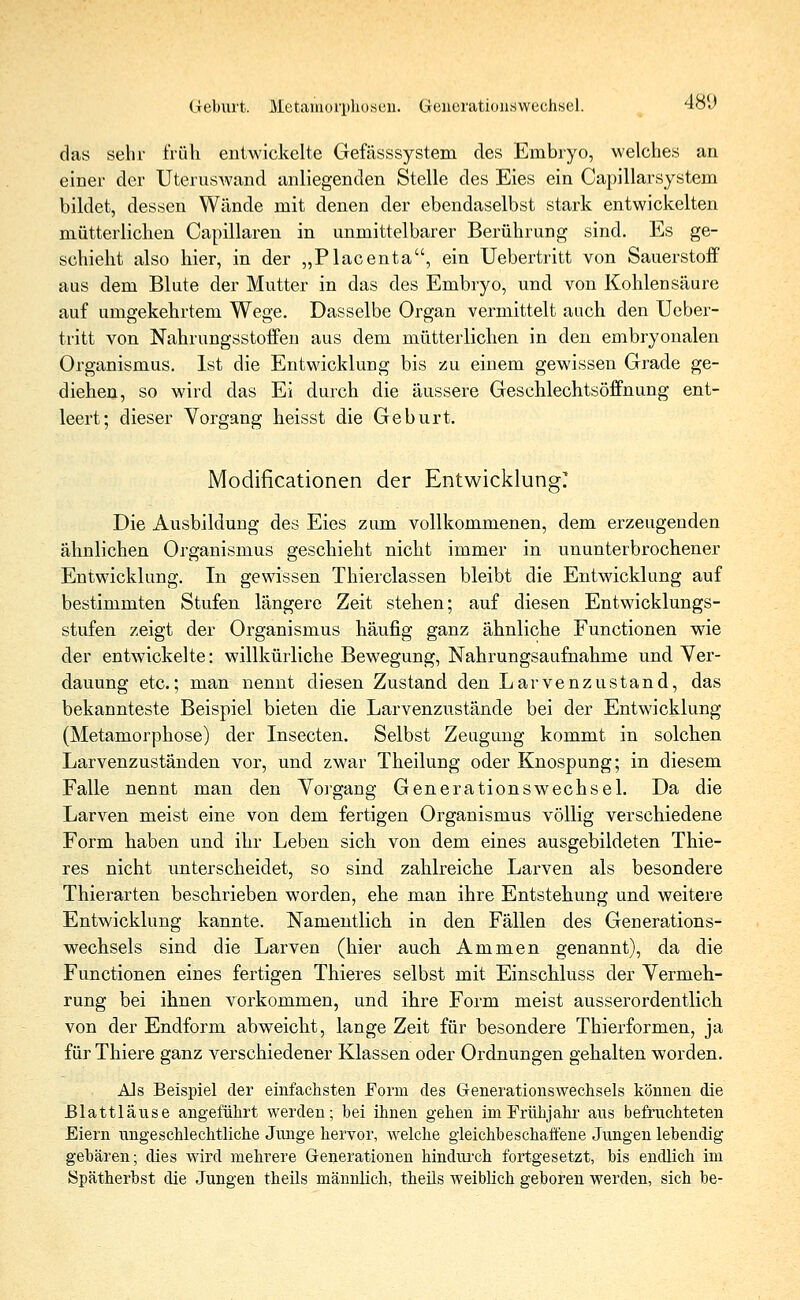 Geburt. Metamorphosen. Generationswechsel. 48l> das sehr früh, entwickelte Gefässsystem des Embryo, welches an einer der Uteruswand anliegenden Stelle des Eies ein Capillarsystem bildet, dessen Wände mit denen der ebendaselbst stark entwickelten mütterlichen Capillaren in unmittelbarer Berührung sind. Es ge- schieht also hier, in der „Placenta, ein Uebertritt von Sauerstoff aus dem Blute der Mutter in das des Embryo, und von Kohlensäure auf umgekehrtem Wege. Dasselbe Organ vermittelt auch den Ueber- tritt von Nahrungsstoffen aus dem mütterlichen in den embryonalen Organismus. Ist die Entwicklung bis zu einem gewissen Grade ge- diehen, so wird das Ei durch die äussere Geschlechtsöffnung ent- leert; dieser Vorgang heisst die Geburt. Modificationen der Entwicklung? Die Ausbildung des Eies zum vollkommenen, dem erzeugenden ähnlichen Organismus geschieht nicht immer in ununterbrochener Entwicklung. In gewissen Thierclassen bleibt die Entwicklung auf bestimmten Stufen längere Zeit stehen; auf diesen Entwicklungs- stufen zeigt der Organismus häufig ganz ähnliche Functionen wie der entwickelte: willkürliche Bewegung, Nahrungsaufnahme und Ver- dauung etc.; man nennt diesen Zustand den Larvenzustand, das bekannteste Beispiel bieten die Larvenzustände bei der Entwicklung (Metamorphose) der Insecten. Selbst Zeugung kommt in solchen Larvenzuständen vor, und zwar Theilung oder Knospung; in diesem Falle nennt man den Vorgang Generationswechsel. Da die Larven meist eine von dem fertigen Organismus völlig verschiedene Form haben und ihr Leben sich von dem eines ausgebildeten Thie- res nicht unterscheidet, so sind zahlreiche Larven als besondere Thierarten beschrieben worden, ehe man ihre Entstehung und weitere Entwicklung kannte. Namentlich in den Fällen des Generations- wechsels sind die Larven (hier auch Ammen genannt), da die Functionen eines fertigen Thieres selbst mit Einschluss der Vermeh- rung bei ihnen vorkommen, und ihre Form meist ausserordentlich von der Endform abweicht, lange Zeit für besondere Thierformen, ja für Thiere ganz verschiedener Klassen oder Ordnungen gehalten worden. Als Beispiel der einfachsten Form des Generationswechsels können die Blattläuse angeführt werden; bei ihnen gehen im Frühjahr aus befruchteten Eiern ungeschlechtliche Junge hervor, welche gleichbeschaffene Jungen lebendig gebären; dies wird mehrere Generationen hindurch fortgesetzt, bis endlich im Spätherbst die Jungen theils männlich, theüs weiblich geboren werden, sich be-