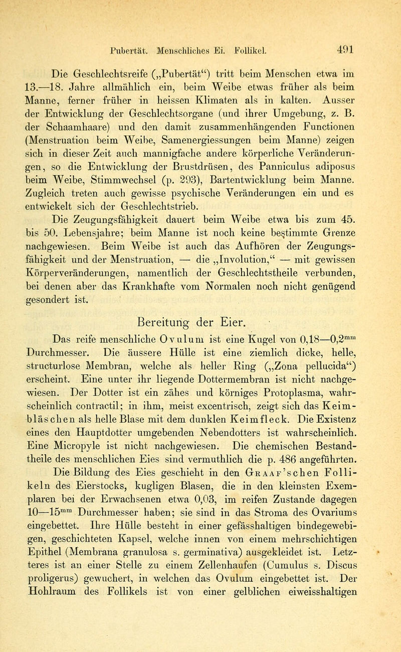 Pubertät. Menschliches Ei. Follikel. 401 Die Geschlechtsreife („Pubertät) tritt beim Menschen etwa im 13.—18. Jahre allmählich ein, beim Weibe etwas früher als beim Manne, ferner früher in heissen Klimaten als in kalten. Ausser der Entwicklung der Geschlechtsorgane (und ihrer Umgebung, z. B. der Schaamhaare) und den damit zusammenhängenden Functionen (Menstruation beim Weibe, Samenergiessungen beim Manne) zeigen sich in dieser Zeit auch mannigfache andere körperliche Veränderun- gen, so die Entwicklung der Brustdrüsen, des Panniculus adiposus beim Weibe, Stimmwechsel (p. 293), Bartentwicklung beim Manne. Zugleich treten auch gewisse psychische Veränderungen ein und es entwickelt sich der Geschlechtstrieb. Die Zeugungsfähigkeit dauert beim Weibe etwa bis zum 45. bis 50. Lebensjahre; beim Manne ist noch keine bestimmte Grenze nachgewiesen. Beim Weibe ist auch das Aufhören der Zeugungs- fähigkeit und der Menstruation, — die „Involution, — mit gewissen Körperveränderungen, namentlich der Geschlechtstheile verbunden, bei denen aber das Krankhafte vom Normalen noch nicht genügend gesondert ist. Bereitung der Eier. Das reife menschliche Ovulum ist eine Kugel von 0,18—0,2mm Durchmesser. Die äussere Hülle ist eine ziemlich dicke, helle, structurlose Membran, welche als heller Ring („Zona pellucida) erscheint. Eine unter ihr liegende Dottermembran ist nicht nachge- wiesen. Der Dotter ist ein zähes und körniges Protoplasma, wahr- scheinlich contractu; in ihm, meist excentrisch, zeigt sich das Keim- bläschen als helle Blase mit dem dunklen Keimfleck. Die Existenz eines den Hauptdotter umgebenden Nebendotters ist wahrscheinlich. Eine Micropyle ist nicht nachgewiesen. Die chemischen Bestand- teile des menschlichen Eies sind vermuthlich die p. 486 angeführten. Die Bildung des Eies geschieht in den GRAAF'schen Folli- keln des Eierstocks, kugligen Blasen, die in den kleinsten Exem- plaren bei der Erwachsenen etwa 0,03, im reifen Zustande dagegen 10—15mm Durchmesser haben; sie sind in das Stroma des Ovariums eingebettet. Ihre Hülle besteht in einer gefässhaltigen bindegewebi- gen, geschichteten Kapsel, welche innen von einem mehrschichtigen Epithel (Membrana granulosa s. germinativa) ausgekleidet ist. Letz- teres ist an einer Stelle zu einem Zellenhaufen (Cumulus s. Discus proligerus) gewuchert, in welchen das Ovulum eingebettet ist. Der Hohlraum des Follikels ist von einer gelblichen eiweisshaltigen