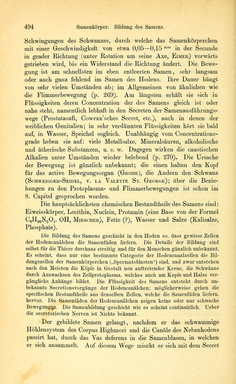 Schwingungen des Schwanzes, durch welche das Samenkörperchen mit einer Geschwindigkeit von etwa 0,05—0,15 mm in der Secunde in grader Richtung (unter Rotation um seine Axe, Eimer) vorwärts getrieben wird, bis ein Widerstand die Richtung ändert. Die Bewe- gung ist am schnellsten im eben entleerten Samen, sehr langsam oder auch ganz fehlend im Samen des Hodens. Ihre Dauer hängt von sehr vielen Umständen ab; im Allgemeinen von ähnlichen wie die Flimmerbewegung (p. 269). Am längsten erhält sie sich in Flüssigkeiten deren Concentration der des Samens gleich ist oder nahe steht, namentlich lebhaft in den Secreten der Samenausführungs- wege (Prostatasaft, CowPEit'sches Secret, etc.), auch in denen der weiblichen Genitalien; in sehr verdünnten Flüssigkeiten hört sie bald auf, in Wasser, Speichel sogleich. Unabhängig vom Concentrations- grade heben sie auf: viele Metallsalze, Mineralsäuren, alkoholische und ätherische Substanzen, u. s. w. Dagegen wirken die caustischen Alkalien unter Umständen wieder belebend (p. 270). Die Ursache der Bewegung ist gänzlich unbekannt; die einen halten den Kopf für das active Bewegungsorgan (Grohe), die Andern den Schwanz (Schweigger-Seidel, v. la Valette St. George); über die Bezie- hungen zu den Protoplasma- und Flimmerbewegungen ist schon im 8. Capitel gesprochen worden. Die hauptsächlichsten chemischen Bestandtheile des Samens sind: Eiweisskörper, Lecithin, Nuclein, Protamin (eine Base von der Formel CgHgoN^. OH, Miescher), Fette (?), Wasser und Salze (Kalisalze, Phosphate). Die Bildung des Samens geschieht in den Hoden so, dass gewisse Zellen der Hodencanälchen die Samenfäden liefern. Die Detaüs der Bildung sind selbst für die Thiere durchaus streitig, und für den Menschen gänzlich unbekannt. Es scheint, dass nur eine bestimmte Categorie der Hodencanalzellen die Bil- dungszellen der Samenkörperchen („Spermatoblasten) sind, und zwar entstehen nach den Meisten die Köpfe in Gestalt neu auftretender Kerne, die Schwänze durch Auswachsen des Zellprotoplasma, welches auch am Kopfe und Halse ver- gängliche Anhänge büdet. Die .Flüssigkeit des Samens entsteht durch un- bekannte Secretionsvorgänge der Hodencanälchen; möglicherweise gehen die specifischen Bestandtheile aus denselben Zellen, welche die Samenfäden liefern. hervor. Die Samenfäden der Hodencanälchen zeigen keine oder nur schwache Bewegungen. Die Samenbildung geschieht wie es scheint continuirlich. Ueber die secretorischen Nerven ist Nichts bekannt. Der gebildete Samen gelangt, nachdem er das schwammige Höhlensystem des Corpus Highmori und die Canäle des Nebenhodens passirt hat, durch das Vas deferens in die Samenblasen, in welchen er sich ansammelt. Auf diesem Wege mischt er sich mit dem Secret
