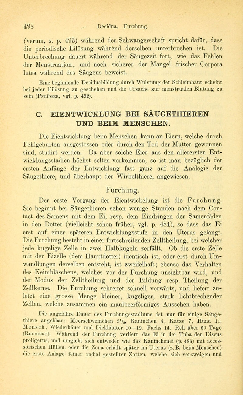 (verum, s. p. 493) während der Schwangerschaft spricht dafür, dass die periodische Eilösung während derselben unterbrochen ist. Die Unterbrechung dauert während der Säugezeit fort, wie das Fehlen der Menstruation, und noch sicherer der Mangel frischer Corpora lutea während des Säugens beweist. Eine beginnende Deciduabüdung durch Wulstung der Schleimhaut scheint bei jeder Eilösung zu geschehen und die Ursache zur menstrualen Blutung zu sein (Pflüger, vgl. p. 492). C. EIENTWICKLUNG BEI SÄUGETHIEREN UND BEIM MENSCHEN. Die Eientwicklung beim Menschen kann an Eiern, welche durch Fehlgeburten ausgestossen oder durch den Tod der Mutter gewonnen sind, studirt werden. Da aber solche Eier aus den allerersten Ent- wicklungsstadien höchst selten vorkommen, so ist man bezüglich der ersten Anfänge der Entwicklung fast ganz auf die Analogie der Säugethiere, und überhaupt der Wirbelthiere, angewiesen. Furchung. Der erste Vorgang der Eientwickelung ist die Furchung. Sie beginnt bei Säugethieren schon wenige Stunden nach dem Con- tact des Samens mit dem Ei, resp. dem Eindringen der Samenfäden in den Dotter (vielleicht schon früher, vgl. p. 484), so dass das Ei erst auf einer späteren Entwicklungsstufe in den Uterus gelangt. Die Furchung besteht in einer fortschreitenden Zelltheilung, bei welcher jede kugelige Zelle in zwei Halbkugeln zerfällt. Ob die erste Zelle mit der Eizelle (dem Hauptdotter) identisch ist, oder erst durch Um- wandlungen derselben entsteht, ist zweifelhaft; ebenso das Verhalten des Keimbläschens, welches vor der Furchung unsichtbar wird, und der Modus der Zelltheilung und der Bildung resp. Theilung der Zellkerne. Die Furchung schreitet schnell vorwärts, und liefert zu- letzt eine grosse Menge kleiner, kugeliger, stark lichtbrechender Zellen, welche zusammen ein maulbeerförmiges Aussehen haben. Die ungefähre Dauer des Eurchungsstadiums ist nur für einige Säuge- thiere angehbar: Meerschweinchen 372, Kaninchen 4, Katze 7, Hund 11, Mensch, Wiederkäuer und Dickhäuter 10—12, Fuchs 14, Reh über 60 Tage (Reichert). Während der Eivrchung verliert das Ei in der Tuba den Discus proligerus, und umgiebt sich entweder wie das Kaninchenei (p. 486) mit acces- sorischen Hüllen, oder die Zona erhält später im Uterus (z. B. beim Menschen) die erste Anlage feiner radial gestellter Zotten, welche sich verzweigen und