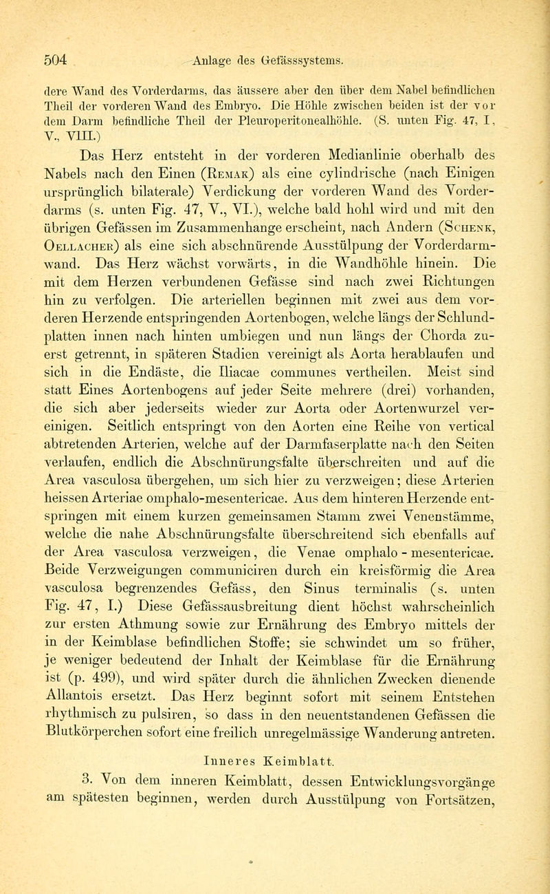 clere Wand des Vorderdarms, das äussere aber den über dem Nabel befindlichen Theil der vorderen Wand des Embrvo. Die Höhle zwischen beiden ist der v o r dem Darm befindliche Theil der Pleuroperitonealhöhle. (S. nnten Fig. 47, I, V., VIII.) Das Herz entsteht in der vorderen Medianlinie oberhalb des Nabels nach den Einen (Remak) als eine cylindrische (nach Einigen ursprünglich bilaterale) Verdickung der vorderen Wand des Vorder- darms (s. unten Fig. 47, V., VI.), welche bald hohl wird und mit den übrigen Gefässen im Zusammenhange erscheint, nach Andern (Schenk, Oellacher) als eine sich abschnürende Ausstülpung der Vorderdarm- wand. Das Herz wächst vorwärts, in die Wandhöhle hinein. Die mit dem Herzen verbundenen Gefässe sind nach zwei Richtungen hin zu verfolgen. Die arteriellen beginnen mit zw7ei aus dem vor- deren Herzende entspringenden Aortenbogen, welche längs der Schlund- platten innen nach hinten umbiegen und nun längs der Chorda zu- erst getrennt, in späteren Stadien vereinigt als Aorta herablaufen und sich in die Endäste, die Iliacae communes vertheilen. Meist sind statt Eines Aortenbogens auf jeder Seite mehrere (drei) vorhanden, die sich aber jederseits wieder zur Aorta oder Aortenwurzel ver- einigen. Seitlich entspringt von den Aorten eine Reihe von vertical abtretenden Arterien, welche auf der Darmfaserplatte nach den Seiten verlaufen, endlich die Abschnürungsfalte überschreiten und auf die Area vasculosa übergehen, um sich hier zu verzweigen; diese Arterien heissen Arteriae omphalo-mesentericae. Aus dem hinteren Herzende ent- springen mit einem kurzen gemeinsamen Stamm zwei Venen stamme, welche die nahe Abschnürungsfalte überschreitend sich ebenfalls auf der Area vasculosa verzweigen, die Venae omphalo - mesentericae. Beide Verzweigungen communiciren durch ein kreisförmig die Area vasculosa begrenzendes Gefäss, den Sinus terminalis (s. unten Fig. 47, I.) Diese Gefässausbreitung dient höchst wahrscheinlich zur ersten Athmung sowie zur Ernährung des Embryo mittels der in der Keimblase befindlichen Stoffe; sie schwindet um so früher, je weniger bedeutend der Inhalt der Keimblase für die Ernährung ist (p. 499), und wird später durch die ähnlichen Zwecken dienende Allantois ersetzt. Das Herz beginnt sofort mit seinem Entstehen rhythmisch zu pulsiren, so dass in den neuentstandenen Gefässen die Blutkörperchen sofort eine freilich unregelmässige Wanderung antreten. Inneres Keimblatt. 3. Von dem inneren Keimblatt, dessen Entwicklungsvorgänge am spätesten beginnen, werden durch Ausstülpung von Fortsätzen,