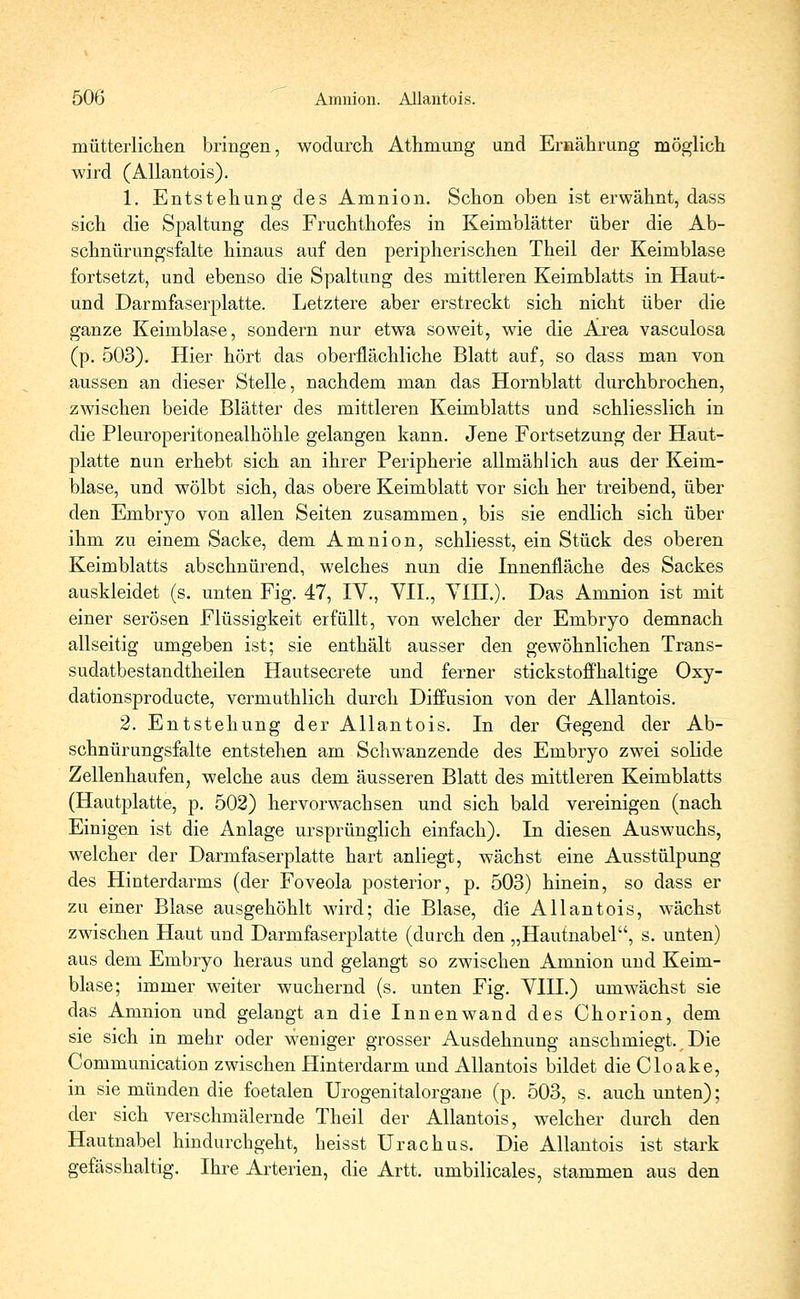 mütterlichen bringen, wodurch Athmung und Ernährung möglich wird (Allantois). 1. Entstehung des Amnion. Schon oben ist erwähnt, dass sich die Spaltung des Fruchthofes in Keimblätter über die Ab- schnürungsfalte hinaus auf den peripherischen Theil der Keimblase fortsetzt, und ebenso die Spaltung des mittleren Keimblatts in Haut- und Darmfaserplatte. Letztere aber erstreckt sich nicht über die ganze Keimblase, sondern nur etwa soweit, wie die Ajrea vasculosa (p. 503). Hier hört das oberflächliche Blatt auf, so dass man von aussen an dieser Stelle, nachdem man das Hornblatt durchbrochen, zwischen beide Blätter des mittleren Keimblatts und schliesslich in die Pleuroperitonealhöhle gelangen kann. Jene Fortsetzung der Haut- platte nun erhebt sich an ihrer Peripherie allmählich aus der Keim- blase, und wölbt sich, das obere Keimblatt vor sich her treibend, über den Embryo von allen Seiten zusammen, bis sie endlich sich über ihm zu einem Sacke, dem Amnion, schliesst, ein Stück des oberen Keimblatts abschnürend, welches nun die Innenfläche des Sackes auskleidet (s. unten Fig. 47, IV., VII., VIH.). Das Amnion ist mit einer serösen Flüssigkeit erfüllt, von welcher der Embryo demnach allseitig umgeben ist; sie enthält ausser den gewöhnlichen Trans- sudatbestandtheilen Hautsecrete und ferner stickstoffhaltige Oxy- dationsproducte, vermuthlich durch Diffusion von der Allantois. 2. Entstehung der Allantois. In der Gegend der Ab- schnürungsfalte entstehen am Schwanzende des Embryo zwei solide Zellenhaufen, welche aus dem äusseren Blatt des mittleren Keimblatts (Hautplatte, p. 502) hervorwachsen und sich bald vereinigen (nach Einigen ist die Anlage ursprünglich einfach). In diesen Auswuchs, welcher der Darmfaserplatte hart anliegt, wächst eine Ausstülpung des Hinterdarms (der Foveola posterior, p. 503) hinein, so dass er zu einer Blase ausgehöhlt wird; die Blase, die Allantois, wächst zwischen Haut und Darmfaserplatte (durch den „Hautnabel, s. unten) aus dem Embryo heraus und gelangt so zwischen Amnion und Keim- blase; immer weiter wuchernd (s. unten Fig. VIH.) umwächst sie das Amnion und gelangt an die Innenwand des Chorion, dem sie sich in mehr oder weniger grosser Ausdehnung anschmiegt. Die Communication zwischen Hinterdarm und Allantois bildet die Cloake, in sie münden die foetalen Urogenitalorgane (p. 503, s. auch unten); der sich verschmälernde Theil der Allantois, welcher durch den Hautnabel hindurchgeht, heisst Urachus. Die Allantois ist stark gefässhaltig. Ihre Arterien, die Artt. umbilicales, stammen aus den