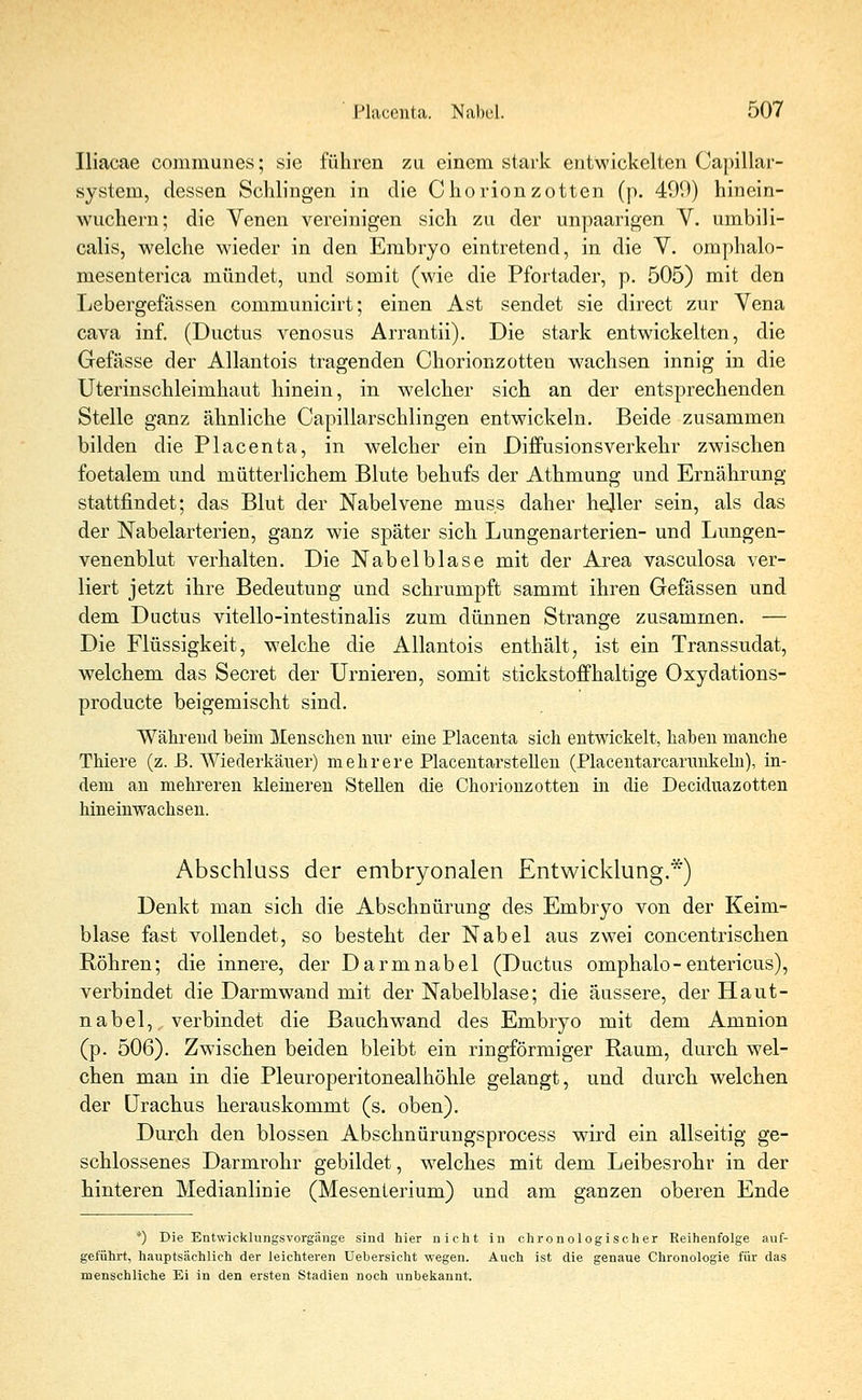 Iliacae communes; sie führen zu einem stark entwickelten Capillar- system, dessen Schlingen in die Chorionzotten (p. 40!)) hinein- wuchern; die Venen vereinigen sich zu der unpaarigen V. umbili- calis, welche wieder in den Embryo eintretend, in die V. omphalo- mesenterica mündet, und somit (wie die Pfortader, p. 505) mit den Lebergefässen communicirt; einen Ast sendet sie direct zur Vena cava inf. (Ductus venosus Arrantii). Die stark entwickelten, die Gefässe der Allantois tragenden Chorionzotten wachsen innig in die Uterinschleimhaut hinein, in welcher sich an der entsprechenden Stelle ganz ähnliche Capillarschlingen entwickeln. Beide zusammen bilden die Placenta, in welcher ein Diffusionsverkehr zwischen foetalem und mütterlichem Blute behufs der Athmung und Ernährung stattfindet; das Blut der Nabelvene muss daher hejler sein, als das der Nabelarterien, ganz wie später sich Lungenarterien- und Lungen- venenblut verhalten. Die Nabelblase mit der Area vasculosa ver- liert jetzt ihre Bedeutung und schrumpft sammt ihren Gefässen und dem Ductus vitello-intestinalis zum dünnen Strange zusammen. — Die Flüssigkeit, welche die Allantois enthält, ist ein Transsudat, welchem das Secret der Urnieren, somit stickstoffhaltige Oxydations- producte beigemischt sind. Während beim Menschen nur eine Placenta sich entwickelt, haben manche Thiere (z. B. Wiederkäuer) mehrere Placentarstellen (Placentarcarunkeln), in- dem an mehreren kleineren Stellen die Chorionzotten in die Deciduazotten hineinwachsen. Abschluss der embryonalen Entwicklung.*) Denkt man sich die Abschnürung des Embryo von der Keim- blase fast vollendet, so besteht der Nabel aus zwei concentrischen Röhren; die innere, der Darmnabel (Ductus omphalo-entericus), verbindet die Darmwand mit der Nabelblase; die äussere, der Haut- nabel, verbindet die Bauch wand des Embryo mit dem Amnion (p. 506). Zwischen beiden bleibt ein ringförmiger Raum, durch wel- chen man in die Pleuroperitonealhöhle gelangt, und durch welchen der Urachus herauskommt (s. oben). Durch den blossen Abschnürungsprocess wird ein allseitig ge- schlossenes Darmrohr gebildet, welches mit dem Leibesrohr in der hinteren Medianlinie (Mesenterium) und am ganzen oberen Ende *) Die Entwieklungsvorgänge sind hier nicht in chronologischer Reihenfolge auf- geführt, hauptsächlich der leichteren Uebersicht wegen. Auch ist die genaue Chronologie für das menschliche Ei in den ersten Stadien noch unbekannt.