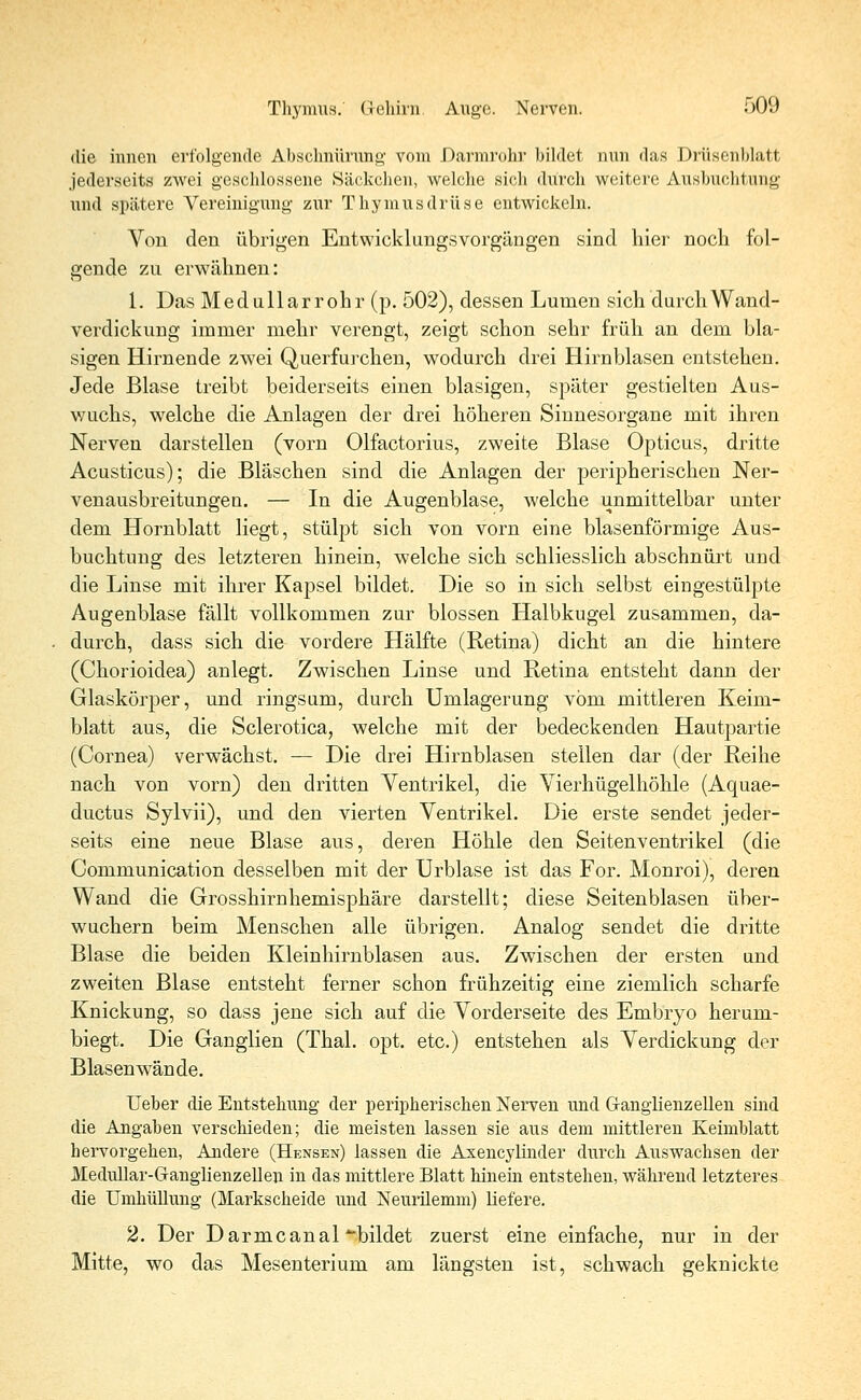 die innen erfolgende Abschnürung vom Darmrohr bildet nun das Drüsenblatt jederseits zwei geschlossene Säckchen, welche sich durch weitere Ausbuchtung und spätere Vereinigung zur Thymusdrüse entwickeln. Von den übrigen Entwicklungsvorgängen sind hier noch fol- gende zu erwähnen: 1. Das Medullarrohr (p. 502), dessen Lumen sich durch Wand- verdickung immer mehr verengt, zeigt schon sehr früh an dem bla- sigen Hirnende zwei Querfurchen, wodurch drei Hirnblasen entstehen. Jede Blase treibt beiderseits einen blasigen, später gestielten Aus- wuchs, welche die Anlagen der drei höheren Sinnesorgane mit ihren Nerven darstellen (vorn Olfactorius, zweite Blase Opticus, dritte Acusticus); die Bläschen sind die Anlagen der peripherischen Ner- venausbreitungen. — In die Augenblase, welche unmittelbar unter dem Hornblatt liegt, stülpt sich von vorn eine blasenförmige Aus- buchtung des letzteren hinein, welche sich schliesslich abschnürt und die Linse mit ihrer Kapsel bildet. Die so in sich selbst eingestülpte Augenblase fällt vollkommen zur blossen Halbkugel zusammen, da- durch, dass sich die vordere Hälfte (Retina) dicht an die hintere (Chorioidea) anlegt. Zwischen Linse und Retina entsteht dann der Glaskörper, und ringsum, durch Umlagerung vom mittleren Keim- blatt aus, die Sclerotica, welche mit der bedeckenden Hautpartie (Cornea) verwächst. — Die drei Hirnblasen stellen dar (der Reihe nach von vorn) den dritten Ventrikel, die Vierhügelhöhle (Aquae- ductus Sylvii), und den vierten Ventrikel. Die erste sendet jeder- seits eine neue Blase aus, deren Höhle den Seitenventrikel (die Communication desselben mit der Urblase ist das For. Monroi), deren Wand die Grosshirnhemisphäre darstellt; diese Seitenblasen über- wuchern beim Menschen alle übrigen. Analog sendet die dritte Blase die beiden Kleinhirnblasen aus. Zwischen der ersten und zweiten Blase entsteht ferner schon frühzeitig eine ziemlich scharfe Knickung, so dass jene sich auf die Vorderseite des Embryo herum- biegt. Die Ganglien (Thal. opt. etc.) entstehen als Verdickung der Blasen wände. Ueber die Entstehung der peripherischen Nerven und G-anglienz eilen sind die Angaben verschieden; die meisten lassen sie aus dem mittleren Keimblatt hervorgehen, Andere (Hensen) lassen die Axencylinder durch Auswachsen der Medullar-Ganglienzellen in das mittlere Blatt hinein entstehen, während letzteres die Umhüllung (Markscheide und Neurilemm) liefere. 2. Der D arme anal bildet zuerst eine einfache, nur in der Mitte, wo das Mesenterium am längsten ist, schwach geknickte