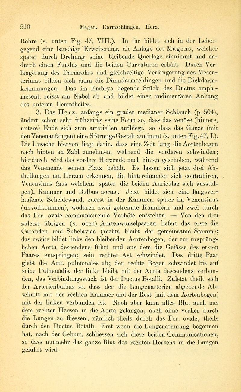 Röhre (s. unten Fig. 47, VIIL). In ihr bildet sich in der Leber- gegend eine bauchige Erweiterung, die Anlage des Magens, welcher später durch Drehung seine bleibende Querlage einnimmt und da- durch einen Fundus und die beiden Curvaturen erhält. Durch Ver- längerung des Darmrohrs und gleichzeitige Verlängerung des Mesen- teriums bilden sich dann die Dünndarmschlingen und die Dickdarm- krümmungen. Das im Embryo liegende Stück des Ductus omph.- mesent. reisst am Nabel ab und bildet einen rudimentären Anhang des unteren Ileumtheiles. 3. Das Herz, anfangs ein grader medianer Schlauch (p. 504), ändert schon sehr frühzeitig seine Form so, dass das venöse (hintere, untere) Ende sich zum arteriellen aufbiegt, so dass das Ganze (mit den Venenanfängen) eine S förmige Gestalt annimmt (s. unten Fig. 47, L). Die Ursache hiervon liegt darin, dass eine Zeit lang die Aortenbogen nach hinten an Zahl zunehmen, während die vorderen schwinden; hierdurch wird das vordere Herzende nach hinten geschoben, während das Venenende seinen Platz behält. Es lassen sich jetzt drei Ab- theilungen am Herzen erkennen, die hintereinander sich contrahiren, Venensinus (aus welchem später die beiden Auriculae sich ausstül- pen), Kammer und Bulbus aortae. Jetzt bildet sich eine längsver- laufende Scheidewand, zuerst in der Kammer, später im Venensinus (unvollkommen), wodurch zwei getrennte Kammern und zwei durch das For. ovale communicirende Vorhöfe entstehen. — Von den drei zuletzt übrigen (s. oben) Aortenwurzelpaaren liefert das erste die Carotiden und Subclaviae (rechts bleibt der gemeinsame Stamm); das zweite bildet links den bleibenden Aortenbogen, der zur ursprüng- lichen Aorta descendens führt und aus dem die Gefässe des ersten Paares entspringen; sein rechter Ast schwindet. Das dritte Paar giebt die Artt. pulmonales ab; der rechte Bogen schwindet bis auf seine Pulmonalis, der linke bleibt mit der Aorta descendens verbun- den, das Verbindungsstück ist der Ductus Botalli. Zuletzt theilt sich der Arterienbulbus so, dass der die Lungenarterien abgebende Ab- schnitt mit der rechten Kammer und der Rest (mit dem Aortenbogen) mit der linken verbunden ist. Noch aber kann alles Blut auch aus dem rechten Herzen in die Aorta gelangen, auch ohne vorher durch die Lungen zu fliessen, nämlich theils durch das For. ovale, theils durch den Ductus Botalli. Erst wenn die Lungenathmung begonnen hat, nach der Geburt, schliessen sich diese beiden Communicationen, so dass nunmehr das ganze Blut des rechten Herzens in die Lungen geführt wird.