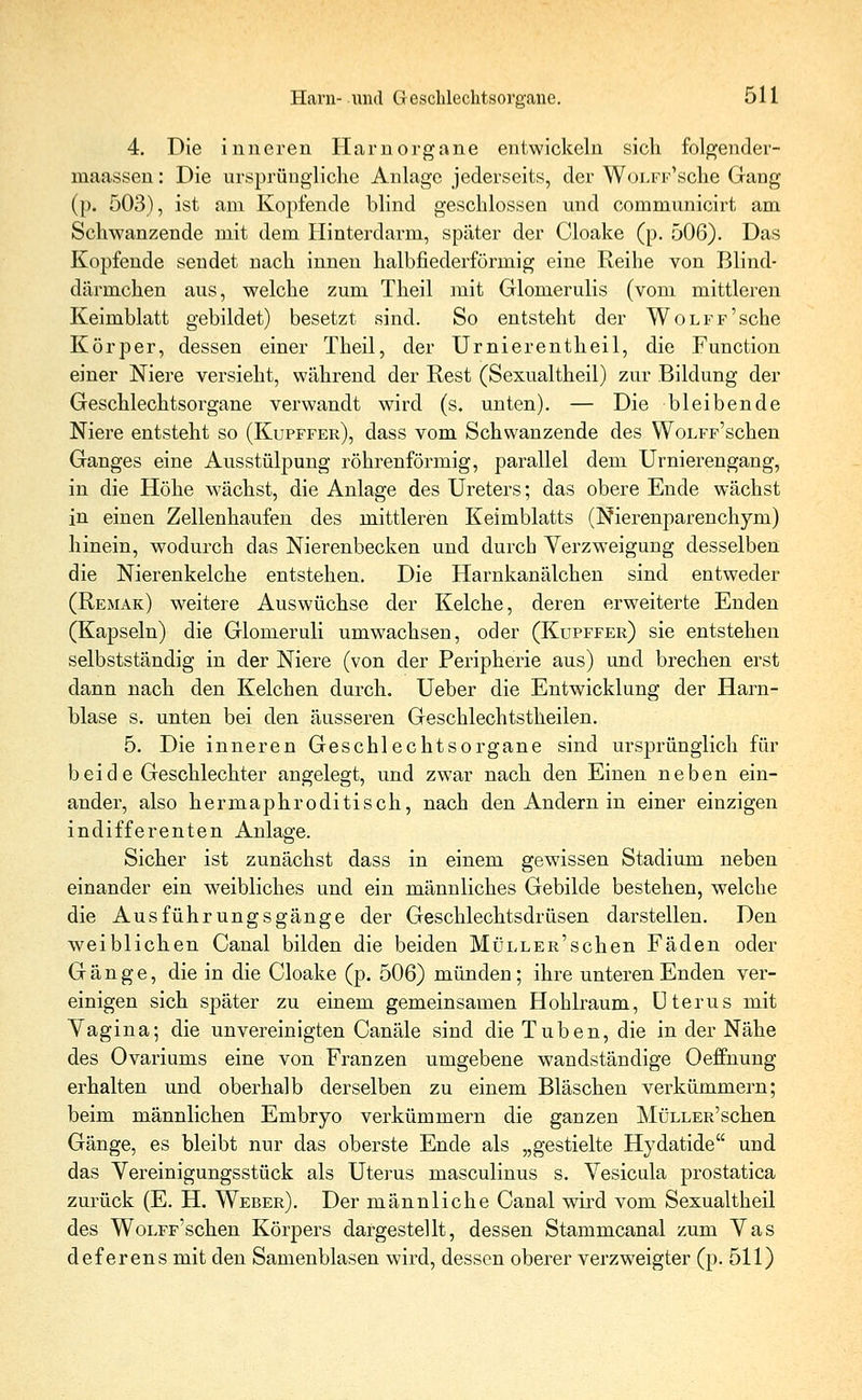 4. Die inneren Harnorgane entwickeln sich folgender- maassen: Die ursprüngliche Anlage jederseits, der WoLFiAsche Gang (p. 503), ist am Kopfende blind geschlossen und communicirt am Schwanzende mit dem Hinterdarm, später der Cloake (p. 506). Das Kopfende sendet nach innen halbfiederförrnig eine Reihe von Blind- därmchen aus, welche zum Theil mit Glomerulis (vom mittleren Keimblatt gebildet) besetzt sind. So entsteht der WoLFF'sche Körper, dessen einer Theil, der Urnierentheil, die Function einer Niere versieht, während der Rest (Sexualtheil) zur Bildung der Geschlechtsorgane verwandt wird (s. unten). — Die bleibende Niere entsteht so (Kupffer), dass vom Schwanzende des WoLFF'schen Ganges eine Ausstülpung röhrenförmig, parallel dem Urnierengang, in die Höhe wächst, die Anlage des Ureters; das obere Ende wächst in einen Zellenhaufen des mittleren Keimblatts (Nierenparenchym) hinein, wodurch das Nierenbecken und durch Verzweigung desselben die Nierenkelche entstehen. Die Harnkanälchen sind entweder (Remak) weitere Auswüchse der Kelche, deren erweiterte Enden (Kapseln) die Glomeruli umwachsen, oder (Kupffer) sie entstehen selbstständig in der Niere (von der Peripherie aus) und brechen erst dann nach den Kelchen durch. Ueber die Entwicklung der Harn- blase s. unten bei den äusseren Geschlechtstheilen. 5. Die inneren Geschlechtsorgane sind ursprünglich für beide Geschlechter angelegt, und zwar nach den Einen neben ein- ander, also hermaphroditisch, nach den Andern in einer einzigen indifferenten Anlage. Sicher ist zunächst dass in einem gewissen Stadium neben einander ein weibliches und ein männliches Gebilde bestehen, welche die Ausführungsgänge der Geschlechtsdrüsen darstellen. Den weiblichen Canal bilden die beiden MüLLER'schen Fäden oder Gänge, die in die Cloake (p. 506) münden; ihre unteren Enden ver- einigen sich später zu einem gemeinsamen Hohlraum, Uterus mit Vagina; die unvereinigten Canäle sind die Tuben, die in der Nähe des Ovariums eine von Franzen umgebene wandständige Oeffnung erhalten und oberhalb derselben zu einem Bläschen verkümmern; beim männlichen Embryo verkümmern die ganzen MüLLER'schen Gänge, es bleibt nur das oberste Ende als „gestielte Hydatide und das Vereinigungsstück als Uterus masculinus s. Vesicula prostatica zurück (E. H. Weber). Der männliche Canal wird vom Sexualtheil des WoLFF'schen Körpers dargestellt, dessen Stammcanal zum Vas def erens mit den Samenblasen wird, dessen oberer verzweigter (p. 511)