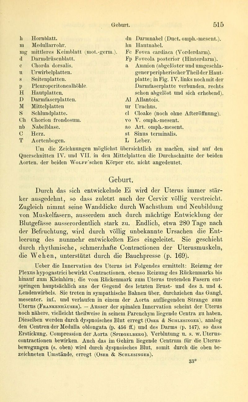 h Hornblatt. dn Darmnabel (Duct. omph.-mesent.). m Medullarrohr. Im Hautnabel. mg mittleres Keimblatt (mot.-germ.). Fe Fovea cardiaca (Vorderdarm). d Darmdrüsenblatt. Fp Foveola posterior (Hinterdarm). c Chorda dorsalis. a Amnion (abgelöster und umgeschla- u Urwirbelplatten. generperipherischerTheüderHaut- s Seitenplatten. platte; in Fig. IV. links noch mit der p Pleuroperitonealhöhle. Darmfaserplatte verbunden, rechts H Hautplatten. schon abgelöst und sich erhebend). D Darmfaserplatten. AI Allantois. M Mittelplatten ur Urachus. S Schlundplatte. cl Cloake (noch ohne Afteröffrrang). Ch Chorion frondosum. vo V. omph.-mesent. nb JMabelblase. ao Art. omph.-mesent. C Herz. st Sinus terminalis. T Aortenbogen. L Leber. Um die Zeichnungen möglichst übersichtlich zu maclien, sind auf den Querschnitten IV. und VII. in den Mittelplatten die Durchschnitte der beiden Aorten, der beiden WoLFp'schen Körper etc. nicht angedeutet. Geburt. Durch das sich entwickelnde Ei wird der Uterus immer stär- ker ausgedehnt, so dass zuletzt auch der Cervix völlig verstreicht. Zugleich nimmt seine Wanddicke durch Wachsthum und Neubildung von Muskelfasern, ausserdem auch durch mächtige Entwicklung der Blutgefässe ausserordentlich stark zu. Endlich, etwa 280 Tage nach der Befruchtung, wird durch völlig unbekannte Ursachen die Ent- leerung des nunmehr entwickelten Eies eingeleitet. Sie geschieht durch rhythmische, schmerzhafte Contractionen der Uterusmuskeln, die Wehen, unterstützt durch die Bauchpresse (p. 169). Ueber die Innervation des Uterus ist Folgendes ermittelt: Reizung der Plexus hypogastrici bewirkt Contractionen, ebenso Reizung des Rückenmarks bis hinauf zum Kleinhirn; die vom Rückenmark zum Uterus tretenden Fasern ent- springen hauptsächlich aus der Gegend des letzten Brust- und des 3. und 4. Lendenwirbels. Sie treten in sympathische Bahnen über, durchziehen das Gangl. mesenter. inf., und verlaufen in einem der Aorta aufliegenden Strange zum Uterus (Frankenhäuser). — Ausser der spinalen Innervation scheint der Uterus noch nähere, vielleicht theüweise in seinem Parenchym liegende Centra zu haben. Dieselben werden durch dyspnoisches Blut erregt (Oser & Schlesinger), analog den Centren der Medulla oblongata (p. 456 ff.) und des Darms (p. 147), so dass Erstickung, Compression der Aorta (Spiegelberg), Verblutung u. s. w. Uterus- contractionen bewirken. Auch das im Gehirn liegende Centrum für die Uterus- bewegungen (s. oben) wird durch dyspnoisches Blut, somit durch die oben be- zeichneten Umstände, erregt (Oser & Schlesinger). 33*