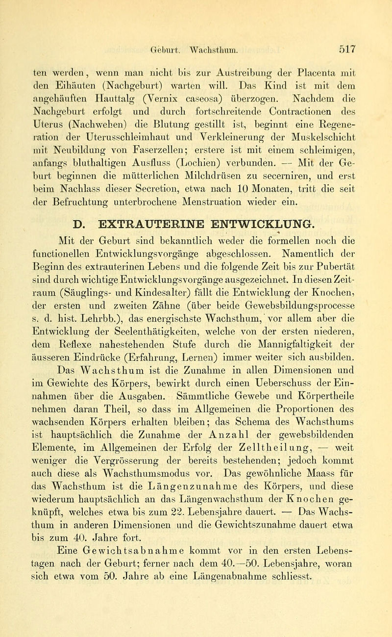 ten werden, wenn man nicht bis zur Austreibung der Placenta mit den Eihäuten (Nachgeburt) warten will. Das Kind ist mit dem angehäuften Hauttalg (Vernix caseosa) überzogen. Nachdem die Nachgeburt erfolgt und durch fortschreitende Contractionen des Uterus (Nachwehen) die Blutung gestillt ist, beginnt eine Regene- ration der Uterusschleimhaut und Verkleinerung der Muskelschicht mit Neubildung von Faserzellen; erstere ist mit einem schleimigen, anfangs bluthaltigen Ausfluss (Lochien) verbunden. — Mit der Ge- burt beginnen die mütterlichen Milchdrüsen zu secerniren, und erst beim Nachlass dieser Secretion, etwa nach 10 Monaten, tritt die seit der Befruchtung unterbrochene Menstruation wieder ein. D. EXTRAUTERINE ENTWICKLUNG. Mit der Geburt sind bekanntlich weder die formellen noch die functionellen EntwicklungsVorgänge abgeschlossen. Namentlich der Beginn des extrauterinen Lebens und die folgende Zeit bis zur Pubertät sind durch wichtige Entwicklungsvorgänge ausgezeichnet. In diesen Zeit- raum (Säuglings- und Kindesalter) fällt die Entwicklung der Knochen, der ersten und zweiten Zähne (über beide Gewebsbildungsprocesse s. d. hist. Lehrbb.), das energischste Wachsthum, vor allem aber die Entwicklung der Seelenthätigkeiten, welche von der ersten niederen, dem Reflexe nahestehenden Stufe durch die Mannigfaltigkeit der äusseren Eindrücke (Erfahrung, Lernen) immer weiter sich ausbilden. Das Wachsthum ist die Zunahme in allen Dimensionen und im Gewichte des Körpers, bewirkt durch einen Ueberschuss der Ein- nahmen über die Ausgaben. Sämmtliche Gewebe und Körpertheile nehmen daran Theil, so dass im Allgemeinen die Proportionen des wachsenden Körpers erhalten bleiben; das Schema des Wachsthums ist hauptsächlich die Zunahme der Anzahl der gewebsbildenden Elemente, im Allgemeinen der Erfolg der Zelltheilung, — weit weniger die Vergrösserung der bereits bestehenden; jedoch kommt auch diese als Wachsthumsmodus vor. Das gewöhnliche Maass für das Wachsthum ist die Längenzunahme des Körpers, und diese wiederum hauptsächlich an das Längen wachsthum der Knochen ge- knüpft, welches etwa bis zum 22. Lebensjahre dauert. — Das Wachs- thum in anderen Dimensionen und die Gewichtszunahme dauert etwa bis zum 40. Jahre fort. Eine Gewichtsabnahme kommt vor in den ersten Lebens- tagen nach der Geburt; ferner nach dem 40.—50. Lebensjahre, woran sich etwa vom 50. Jahre ab eine Längenabnahme schliesst.