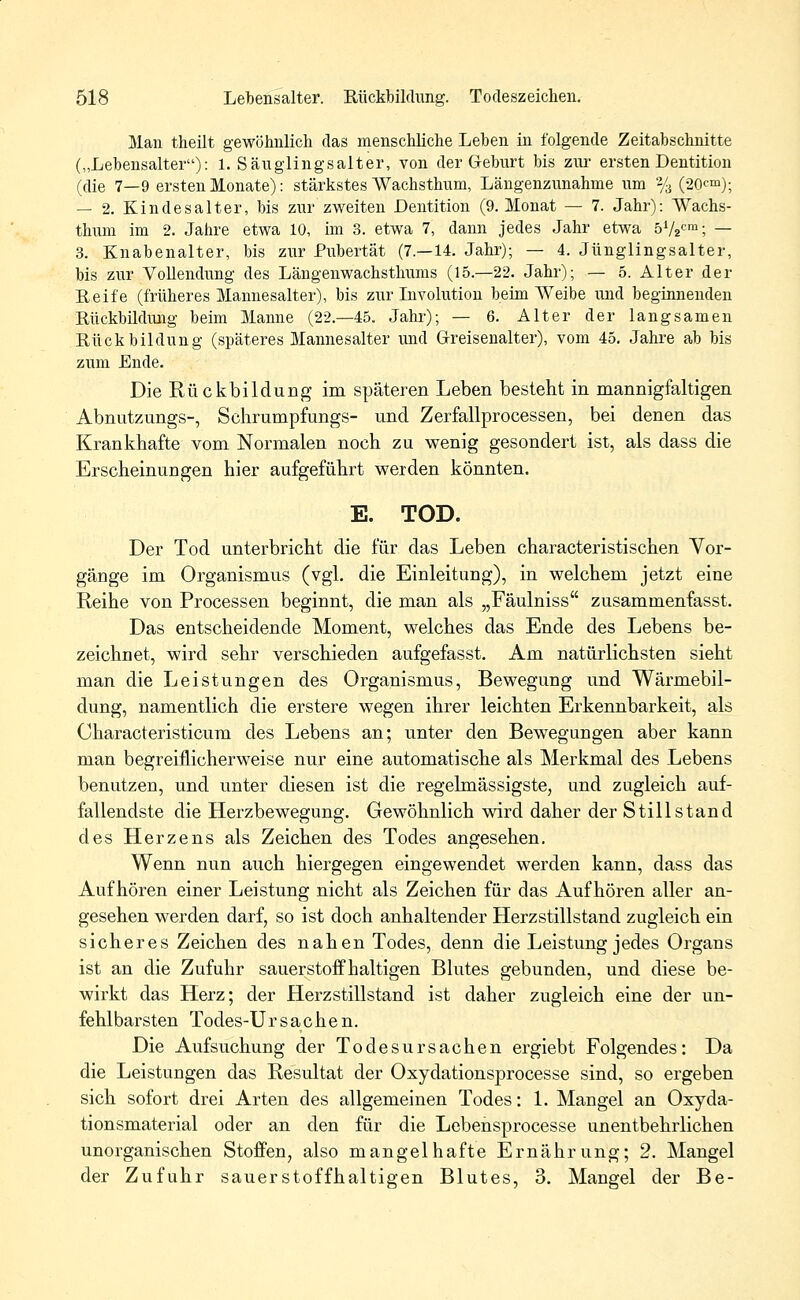 Man theilt gewöhnlich das menschliche Lehen in folgende Zeitabschnitte („Lebensalter): 1. Säuglingsalter, von der Geburt bis zur ersten Dentition (die 7—9 ersten Monate): stärkstes Wachsthum, Längenzunahme um % (20cm); — 2. Kindesalter, bis zur zweiten Dentition (9. Monat — 7. Jahr): Wachs- thum im 2. Jahre etwa 10, im 3. etwa 7, dann jedes Jahr etwa 5V2cm; — 3. Knabenalter, bis zur Pubertät (7.—14. Jahr); — 4. Jünglingsalter, bis zur Vollendung des Längenwachsthums (15.—22. Jahr); — 5. Alter der Reife (früheres Mannesalter), bis zur Involution beim Weibe und beginnenden Rückbildung beim Manne (22.-45. Jahr); — 6. Alter der langsamen Rückbildung (späteres Mannesalter und Greisenalter), vom 45. Jahre ab bis zum Ende. Die Rückbildung* im späteren Leben besteht in mannigfaltigen Abnutzungs-, Sehrumpfungs- und Zerfallprocessen, bei denen das Krankhafte vom Normalen noch zu wenig gesondert ist, als dass die Erscheinungen hier aufgeführt werden könnten. E. TOD. Der Tod unterbricht die für das Leben characteristischen Vor- gänge im Organismus (vgl. die Einleitung), in welchem jetzt eine Reihe von Processen beginnt, die man als „Fäulniss zusammenfasse Das entscheidende Moment, welches das Ende des Lebens be- zeichnet, wird sehr verschieden aufgefasst. Am natürlichsten sieht man die Leistungen des Organismus, Bewegung und Wärmebil- dung, namentlich die erstere wegen ihrer leichten Erkennbarkeit, als Oharacteristicum des Lebens an; unter den Bewegungen aber kann man begreiflicherweise nur eine automatische als Merkmal des Lebens benutzen, und unter diesen ist die regelmässigste, und zugleich auf- fallendste die Herzbewegung. Gewöhnlich wird daher der Stillstand des Herzens als Zeichen des Todes angesehen. Wenn nun auch hiergegen eingewendet werden kann, dass das Aufhören einer Leistung nicht als Zeichen für das Aufhören aller an- gesehen werden darf, so ist doch anhaltender Herzstillstand zugleich ein sicheres Zeichen des nahen Todes, denn die Leistung jedes Organs ist an die Zufuhr sauerstoffhaltigen Blutes gebunden, und diese be- wirkt das Herz; der Herzstillstand ist daher zugleich eine der un- fehlbarsten Todes-Ur Sachen. Die Aufsuchung der Todesursachen ergiebt Folgendes: Da die Leistungen das Resultat der Oxydationsprocesse sind, so ergeben sich sofort drei Arten des allgemeinen Todes: 1. Mangel an Oxyda- tionsmaterial oder an den für die Lebensprocesse unentbehrlichen unorganischen Stoffen, also mangelhafte Ernährung; 2. Mangel der Zufuhr sauerstoffhaltigen Blutes, 3. Mangel der Be-