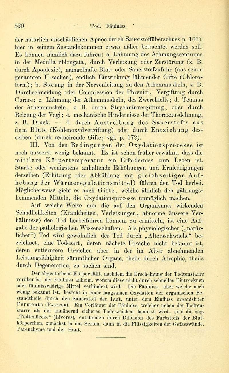 der natürlich unschädlichen Apnoe durch Sauerstoffüberschuss p. 166), hier in seinem Zustandekommen etwas näher betrachtet werden soll. Es können nämlich dazu führen: a. Lähmung des Athmungscentrunis in der Medulla oblongata, durch Verletzung oder Zerstörung (z. B. durch Apoplexie), mangelhafte Blut- oder Sauerstoffzufuhr (aus schon genannten Ursachen), endlich Einwirkung lähmender Gifte (Chloro- form) ; b. Störung in der Nervenleitung zu den Athemmuskeln, z. B. Durchschneiduug oder Compression der Phrenici, Vergiftung durch Curare; c. Lähmung der Athemmuskeln, des Zwerchfells; d. Tetanus der Athemmuskeln, z. B. durch Strychninvergiftung, oder durch Reizung der Vagi; e. mechanische Hindernisse der Thoraxausdehnung, z. B. Druck. — 4. durch Austreibung des Sauerstoffs aus dem Blute (KohlenoxydVergiftung) oder durch Entziehung des- selben (durch reducirende Gifte; vgl. p. 172). III. Von den Bedingungen der Oxydationsprocesse ist noch äusserst wenig bekannt. Es ist schon früher erwähnt, dass die mittlere Körpertemperatur ein Erforderniss zum Leben ist. Starke oder wenigstens anhaltende Erhöhungen und Erniedrigungen derselben (Erhitzung oder Abkühlung mit gleichzeitiger Auf- hebung der Wärmeregulationsmittel) führen den Tod herbei. Möglicherweise giebt es auch Gifte, welche ähnlich den gährungs- hemmenden Mitteln, die Oxydationsprocesse unmöglich machen. Auf welche Weise nun die auf den Organismus wirkenden Schädlichkeiten (Krankheiten, Verletzungen, abnorme äussere Ver- hältnisse) den Tod herbeiführen können, zu ermitteln, ist eine Auf- gabe der pathologischen Wissenschaften. Als physiologischer („natür- licher) Tod wird gewöhnlich der Tod durch „Altersschwäche be- zeichnet, eine Todesart, deren nächste Ursache nicht bekannt ist, deren entferntere Ursachen aber in der im Alter abnehmenden Leistungsfähigkeit sämmtlicher Organe, theils durch Atrophie, theils durch Degeneration, zu suchen sind. Der abgestorbene Körper Mit, nachdem die Erscheinung der Todtenstarre vorüber ist, der Fäidniss anheim, wofern diese nicht durch schnelles Eintrocknen oder fäulnisswidrige Mittel verhindert wird. Die Fäidniss, über welche noch wenig bekannt ist, besteht in einer langsamen Oxydation der organischen Be- standteile durch den Sauerstoff der Luft, unter dem Einfluss organisirter Fermente (Pasteur). Ein Vorläufer der Fäulniss, welcher neben der Todten- starre als ein annähernd sicheres Todeszeichen benutzt wird, sind die sog. „Todtenflecke (Livores), entstanden durch Diffusion des Farbstoffs der Blut- körperchen, zunächst in das Serum, dann in die Flüssigkeiten der Gefässwände, Parenchyme und der Haut.